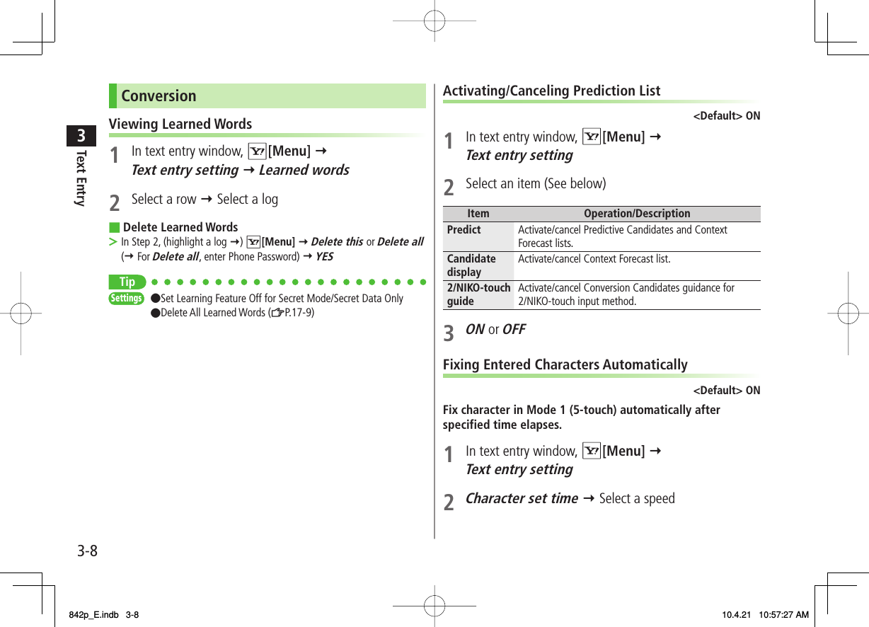 3-83Text EntryConversionViewing Learned Words1  In text entry window, R[Menu] Y Text entry setting Y Learned words2  Select a row Y Select a logDelete Learned WordsIn Step 2, (highlight a log Y) R[Menu] Y Delete this or Delete all (Y For Delete all, enter Phone Password) Y YES Tip●Set Learning Feature Off for Secret Mode/Secret Data Only●Delete All Learned Words (ZP.17-9) ■&gt;SettingsSettingsActivating/Canceling Prediction List&lt;Default&gt; ON1  In text entry window, R[Menu] Y Text entry setting2  Select an item (See below)Item Operation/DescriptionPredict Activate/cancel Predictive Candidates and Context Forecast lists.Candidate display Activate/cancel Context Forecast list.2/NIKO-touch guide Activate/cancel Conversion Candidates guidance for 2/NIKO-touch input method.3 ON or OFFFixing Entered Characters Automatically&lt;Default&gt; ONFix character in Mode 1 (5-touch) automatically after specified time elapses.1  In text entry window, R[Menu] Y Text entry setting2 Character set time Y Select a speed842p_E.indb   3-8842p_E.indb   3-8 10.4.21   10:57:27 AM10.4.21   10:57:27 AM