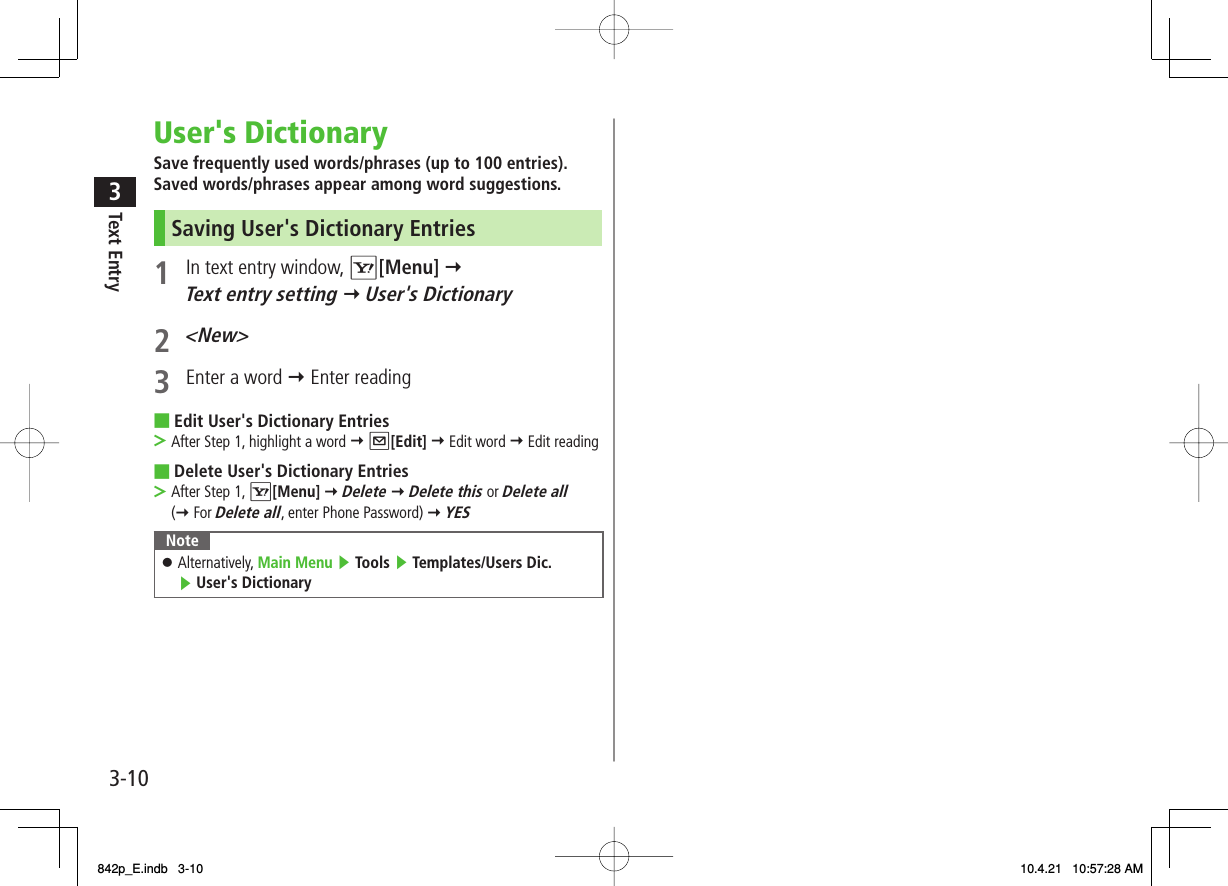 3-103Text EntryUser&apos;s DictionarySave frequently used words/phrases (up to 100 entries).Saved words/phrases appear among word suggestions.Saving User&apos;s Dictionary Entries1  In text entry window, R[Menu] Y Text entry setting Y User&apos;s Dictionary2 &lt;New&gt;3  Enter a word Y Enter readingEdit User&apos;s Dictionary EntriesAfter Step 1, highlight a word Y Q[Edit] Y Edit word Y Edit readingDelete User&apos;s Dictionary EntriesAfter Step 1, R[Menu] Y Delete Y Delete this or Delete all (Y For Delete all, enter Phone Password) Y YES NoteAlternatively, Main Menu ▶ Tools ▶ Templates/Users Dic. ▶ User&apos;s Dictionary󱛠■&gt;■&gt;842p_E.indb   3-10842p_E.indb   3-10 10.4.21   10:57:28 AM10.4.21   10:57:28 AM
