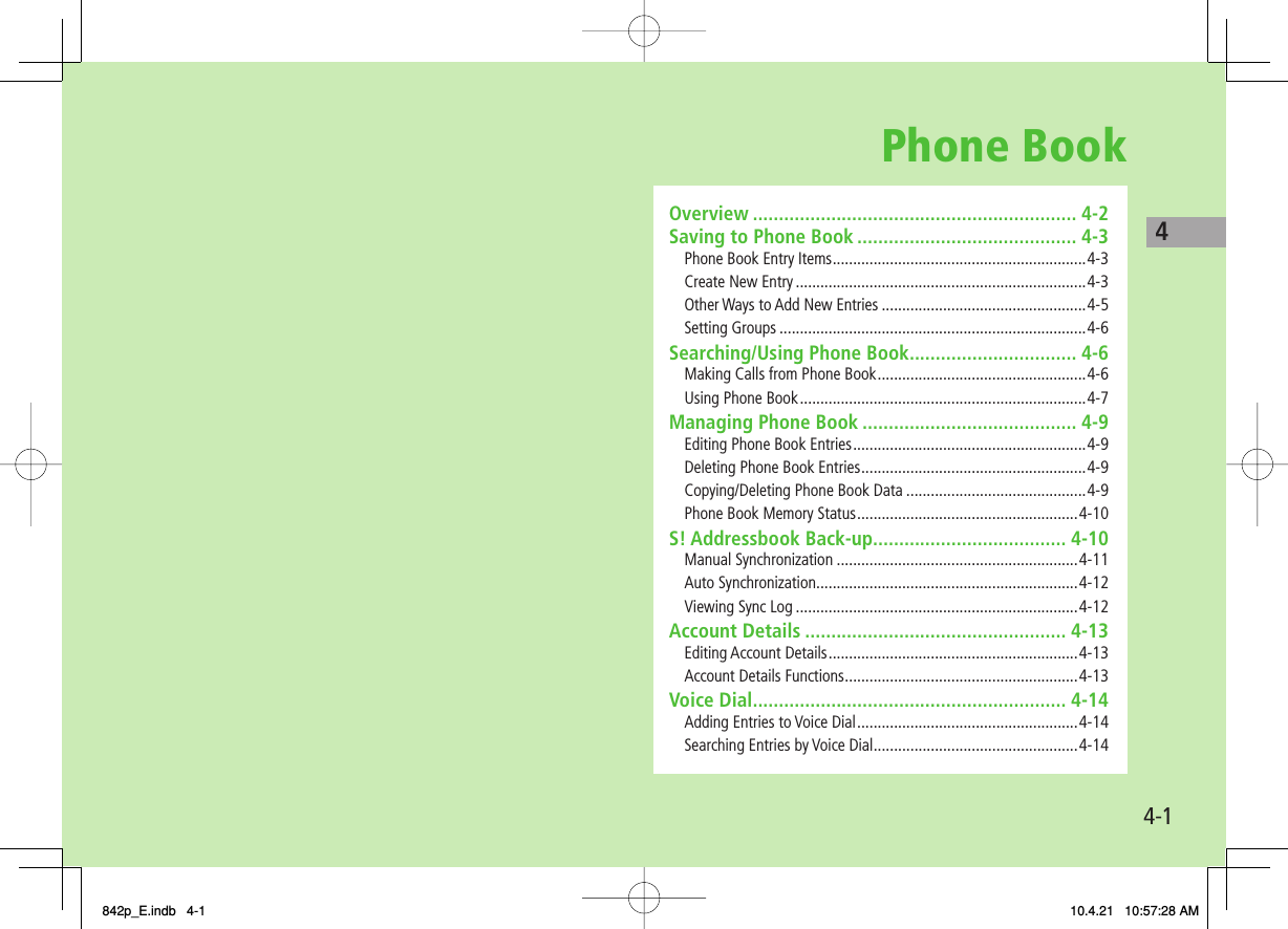 Phone Book4-14Overview .............................................................. 4-2Saving to Phone Book .......................................... 4-3Phone Book Entry Items ..............................................................4-3Create New Entry .......................................................................4-3Other Ways to Add New Entries ..................................................4-5Setting Groups ...........................................................................4-6Searching/Using Phone Book ................................ 4-6Making Calls from Phone Book ...................................................4-6Using Phone Book ......................................................................4-7Managing Phone Book ......................................... 4-9Editing Phone Book Entries .........................................................4-9Deleting Phone Book Entries .......................................................4-9Copying/Deleting Phone Book Data ............................................4-9Phone Book Memory Status ......................................................4-10S! Addressbook Back-up..................................... 4-10Manual Synchronization ...........................................................4-11Auto Synchronization ................................................................4-12Viewing Sync Log .....................................................................4-12Account Details .................................................. 4-13Editing Account Details .............................................................4-13Account Details Functions .........................................................4-13Voice Dial ............................................................ 4-14Adding Entries to Voice Dial ......................................................4-14Searching Entries by Voice Dial ..................................................4-14842p_E.indb   4-1842p_E.indb   4-1 10.4.21   10:57:28 AM10.4.21   10:57:28 AM