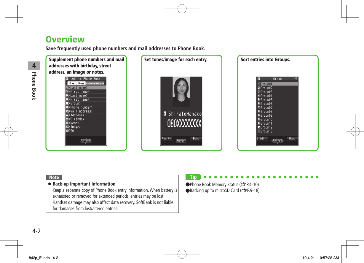 4Phone Book4-2OverviewSave frequently used phone numbers and mail addresses to Phone Book.Supplement phone numbers and mail addresses with birthday, streetaddress, an image or notes.Set tones/image for each entry. Sort entries into Groups.Supplement phone numbers and mail addresses with birthday, streetaddress, an image or notes.Set tones/image for each entry. Sort entries into Groups.NoteBack-up Important InformationKeep a separate copy of Phone Book entry information. When battery is exhausted or removed for extended periods, entries may be lost.Handset damage may also affect data recovery. SoftBank is not liable for damages from lost/altered entries.󱛠Tip●Phone Book Memory Status (ZP.4-10)●Backing up to microSD Card (ZP.9-18)842p_E.indb   4-2842p_E.indb   4-2 10.4.21   10:57:28 AM10.4.21   10:57:28 AM