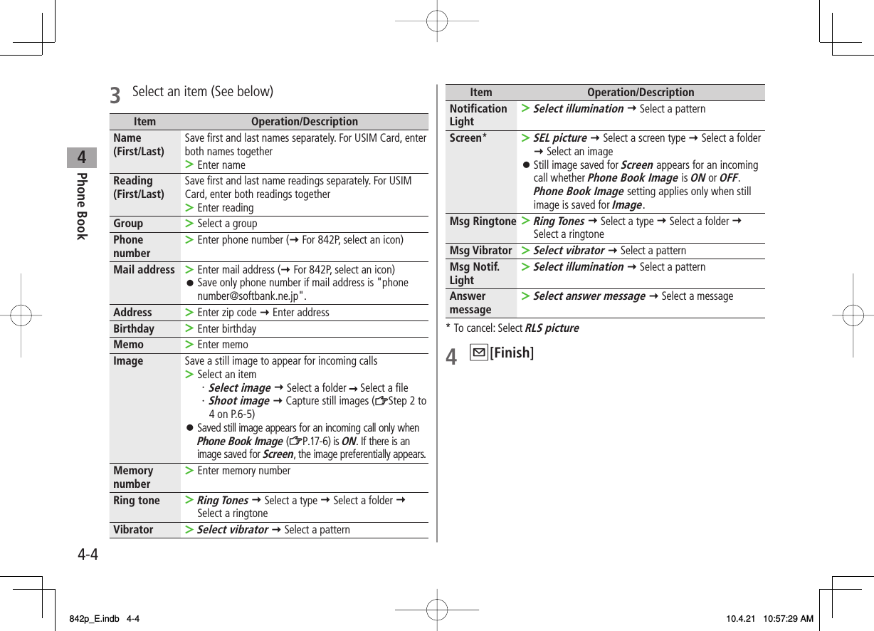 4Phone Book4-43  Select an item (See below)Item Operation/DescriptionName (First/Last) Save first and last names separately. For USIM Card, enter both names togetherEnter name&gt;Reading (First/Last) Save first and last name readings separately. For USIM Card, enter both readings togetherEnter reading&gt;Group Select a group&gt;Phone number Enter phone number (Y For 842P, select an icon)&gt;Mail address Enter mail address (Y For 842P, select an icon)Save only phone number if mail address is &quot;phone number@softbank.ne.jp&quot;.&gt;󱛠Address Enter zip code Y Enter address&gt;Birthday Enter birthday&gt;Memo Enter memo&gt;Image Save a still image to appear for incoming callsSelect an item・Select image Y Select a folder   Select a file・ Shoot image Y Capture still images (ZStep 2 to 4 on P.6-5)Saved still image appears for an incoming call only when Phone Book Image (ZP.17-6) is ON. If there is an image saved for Screen, the image preferentially appears.&gt;󱛠Memory number Enter memory number&gt;Ring toneRing Tones Y Select a type Y Select a folder Y Select a ringtone&gt;VibratorSelect vibrator Y Select a pattern&gt;Item Operation/DescriptionNotification LightSelect illumination Y Select a pattern&gt;Screen*SEL picture Y Select a screen type Y Select a folder  Y Select an imageStill image saved for Screen appears for an incoming call whether Phone Book Image is ON or OFF. Phone Book Image setting applies only when still image is saved for Image.&gt;󱛠Msg RingtoneRing Tones Y Select a type Y Select a folder Y Select a ringtone&gt;Msg VibratorSelect vibrator Y Select a pattern&gt;Msg Notif. LightSelect illumination Y Select a pattern&gt;Answer messageSelect answer message Y Select a message&gt;* To cancel: Select RLS picture4 Q[Finish]842p_E.indb   4-4842p_E.indb   4-4 10.4.21   10:57:29 AM10.4.21   10:57:29 AM