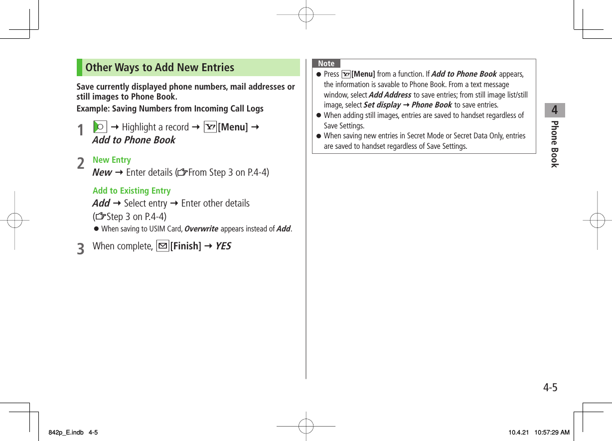 4Phone Book4-5Other Ways to Add New EntriesSave currently displayed phone numbers, mail addresses or still images to Phone Book.Example: Saving Numbers from Incoming Call Logs1 CI Y Highlight a record Y R[Menu] Y Add to Phone Book2 New EntryNew Y Enter details (ZFrom Step 3 on P.4-4)  Add to Existing EntryAdd Y Select entry Y Enter other details  (ZStep 3 on P.4-4)When saving to USIM Card, Overwrite appears instead of Add.3 When complete, Q[Finish] Y YES󱛠NotePress R[Menu] from a function. If Add to Phone Book appears, the information is savable to Phone Book. From a text message window, select Add Address to save entries; from still image list/still image, select Set display Y Phone Book to save entries.When adding still images, entries are saved to handset regardless of Save Settings.When saving new entries in Secret Mode or Secret Data Only, entries are saved to handset regardless of Save Settings.󱛠󱛠󱛠842p_E.indb   4-5842p_E.indb   4-5 10.4.21   10:57:29 AM10.4.21   10:57:29 AM