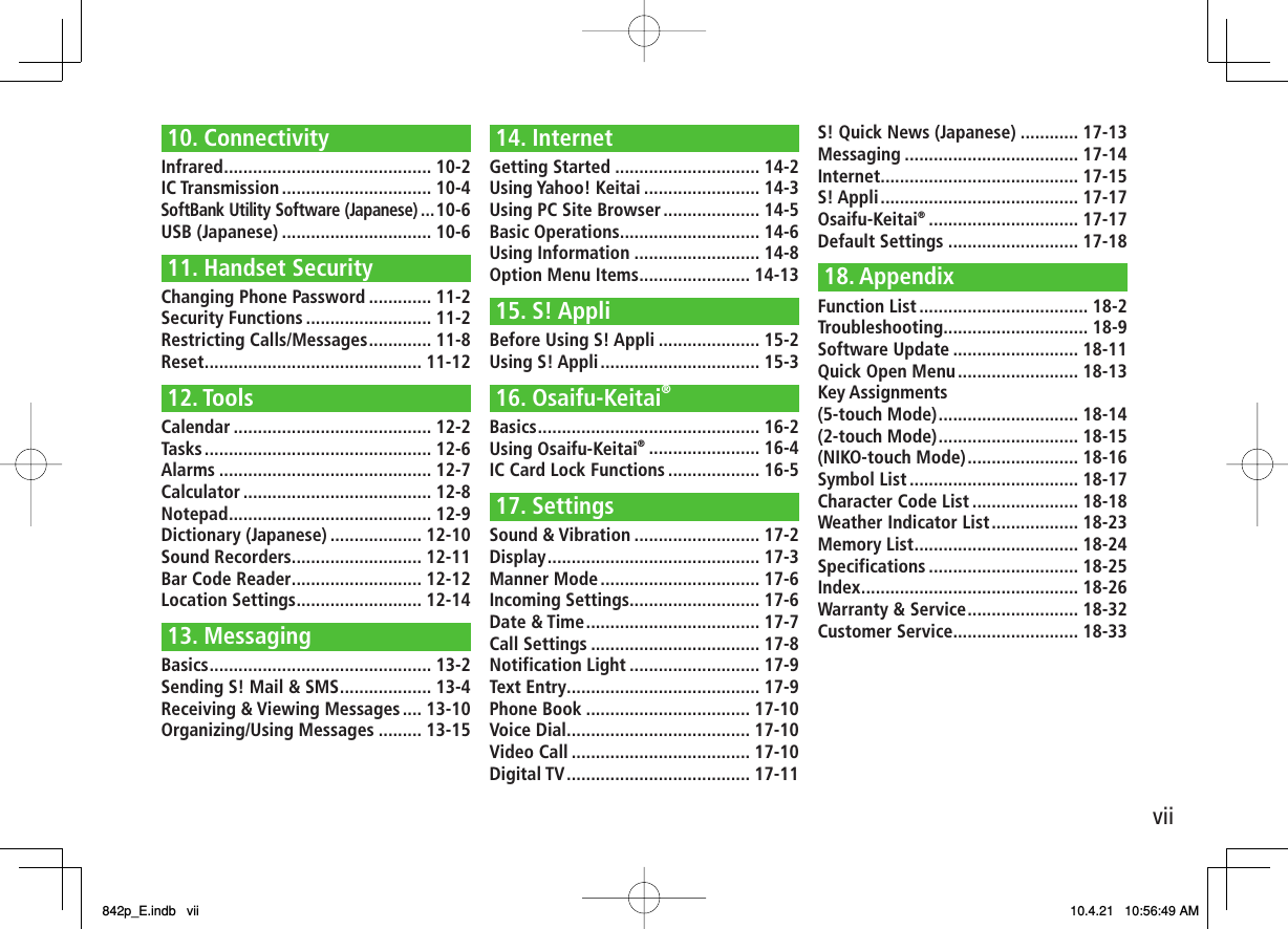 vii10. ConnectivityInfrared ........................................... 10-2IC Transmission ............................... 10-4SoftBank Utility Software (Japanese) ...10-6USB (Japanese) ............................... 10-611. Handset SecurityChanging Phone Password ............. 11-2Security Functions .......................... 11-2Restricting Calls/Messages ............. 11-8Reset ............................................. 11-1212. ToolsCalendar ......................................... 12-2Tasks ............................................... 12-6Alarms ............................................ 12-7Calculator ....................................... 12-8Notepad .......................................... 12-9Dictionary (Japanese) ................... 12-10Sound Recorders ........................... 12-11Bar Code Reader ........................... 12-12Location Settings .......................... 12-1413. MessagingBasics .............................................. 13-2Sending S! Mail &amp; SMS ................... 13-4Receiving &amp; Viewing Messages .... 13-10Organizing/Using Messages ......... 13-1514. InternetGetting Started .............................. 14-2Using Yahoo! Keitai ........................ 14-3Using PC Site Browser .................... 14-5Basic Operations ............................. 14-6Using Information .......................... 14-8Option Menu Items ....................... 14-1315. S! AppliBefore Using S! Appli ..................... 15-2Using S! Appli ................................. 15-316. Osaifu-Keitai®Basics .............................................. 16-2Using Osaifu-Keitai® ....................... 16-4IC Card Lock Functions ................... 16-517. SettingsSound &amp; Vibration .......................... 17-2Display ............................................ 17-3Manner Mode ................................. 17-6Incoming Settings........................... 17-6Date &amp; Time .................................... 17-7Call Settings ................................... 17-8Notification Light ........................... 17-9Text Entry ........................................ 17-9Phone Book .................................. 17-10Voice Dial ...................................... 17-10Video Call ..................................... 17-10Digital TV ...................................... 17-11S! Quick News (Japanese) ............ 17-13Messaging .................................... 17-14Internet ......................................... 17-15S! Appli ......................................... 17-17Osaifu-Keitai® ............................... 17-17Default Settings ........................... 17-1818. AppendixFunction List ................................... 18-2Troubleshooting .............................. 18-9Software Update .......................... 18-11Quick Open Menu ......................... 18-13Key Assignments(5-touch Mode) ............................. 18-14(2-touch Mode) ............................. 18-15(NIKO-touch Mode) ....................... 18-16Symbol List ................................... 18-17Character Code List ...................... 18-18Weather Indicator List .................. 18-23Memory List .................................. 18-24Specifications ............................... 18-25Index ............................................. 18-26Warranty &amp; Service ....................... 18-32Customer Service.......................... 18-33842p_E.indb   vii842p_E.indb   vii 10.4.21   10:56:49 AM10.4.21   10:56:49 AM