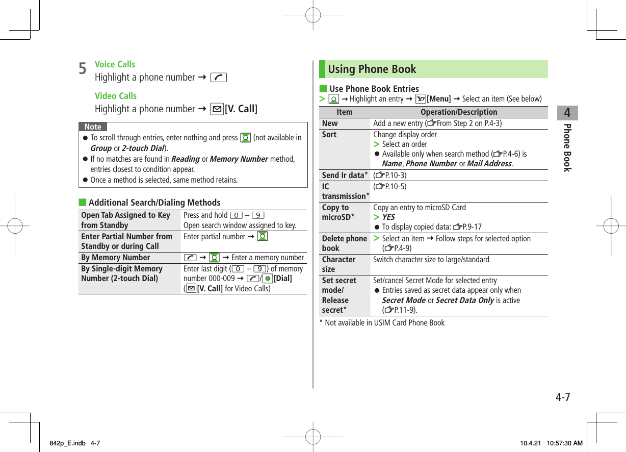 4Phone Book4-75 Voice CallsHighlight a phone number Y J Video CallsHighlight a phone number Y Q[V. Call]NoteTo scroll through entries, enter nothing and press GI (not available in Group or 2-touch Dial).If no matches are found in Reading or Memory Number method, entries closest to condition appear.Once a method is selected, same method retains.󱛠󱛠󱛠Additional Search/Dialing MethodsOpen Tab Assigned to Key from Standby Press and hold 0 – 9Open search window assigned to key.Enter Partial Number from Standby or during Call Enter partial number Y GIBy Memory Number J Y GI Y Enter a memory numberBy Single-digit Memory Number (2-touch Dial) Enter last digit (0 – 9) of memory number 000-009 Y J/HI[Dial] (Q[V. Call] for Video Calls)■Using Phone BookUse Phone Book EntriesBI   Highlight an entry Y R[Menu] Y Select an item (See below)Item Operation/DescriptionNew Add a new entry (ZFrom Step 2 on P.4-3)Sort Change display orderSelect an orderAvailable only when search method (ZP.4-6) is Name, Phone Number or Mail Address.&gt;󱛠Send Ir data*(ZP.10-3)IC transmission*(ZP.10-5)Copy to microSD*Copy an entry to microSD CardYESTo display copied data: ZP.9-17&gt;󱛠Delete phone book Select an item Y Follow steps for selected option (ZP.4-9)&gt;Character size Switch character size to large/standardSet secret mode/ Release secret*Set/cancel Secret Mode for selected entryEntries saved as secret data appear only when Secret Mode or Secret Data Only is active (ZP.11-9).󱛠* Not available in USIM Card Phone Book■&gt;842p_E.indb   4-7842p_E.indb   4-7 10.4.21   10:57:30 AM10.4.21   10:57:30 AM