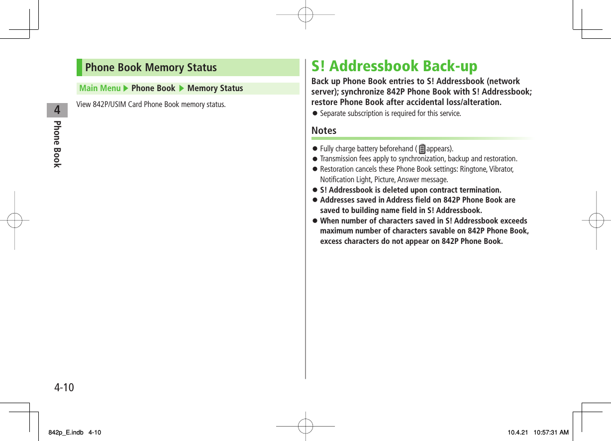 4Phone Book4-10Phone Book Memory StatusMain Menu ▶ Phone Book ▶ Memory StatusView 842P/USIM Card Phone Book memory status.S! Addressbook Back-upBack up Phone Book entries to S! Addressbook (network server); synchronize 842P Phone Book with S! Addressbook; restore Phone Book after accidental loss/alteration.Separate subscription is required for this service.NotesFully charge battery beforehand ( appears).Transmission fees apply to synchronization, backup and restoration.Restoration cancels these Phone Book settings: Ringtone, Vibrator, Notification Light, Picture, Answer message.S! Addressbook is deleted upon contract termination.Addresses saved in Address field on 842P Phone Book are saved to building name field in S! Addressbook.When number of characters saved in S! Addressbook exceeds maximum number of characters savable on 842P Phone Book, excess characters do not appear on 842P Phone Book.󱛠󱛠󱛠󱛠󱛠󱛠󱛠842p_E.indb   4-10842p_E.indb   4-10 10.4.21   10:57:31 AM10.4.21   10:57:31 AM