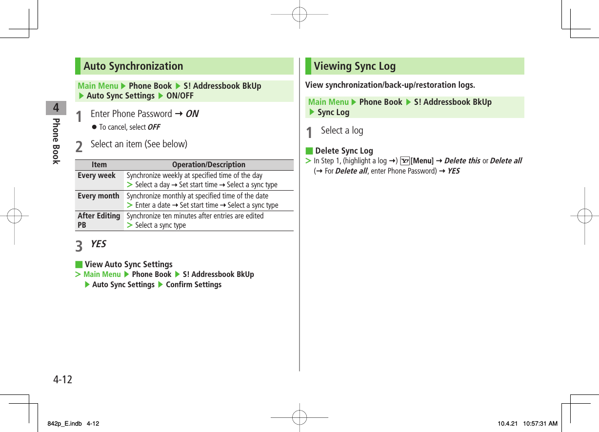 4Phone Book4-12Auto SynchronizationMain Menu ▶ Phone Book ▶ S! Addressbook BkUp ▶ Auto Sync Settings ▶ ON/OFF1  Enter Phone Password Y ONTo cancel, select OFF2  Select an item (See below)Item Operation/DescriptionEvery week Synchronize weekly at specified time of the daySelect a day   Set start time   Select a sync type&gt;Every month Synchronize monthly at specified time of the dateEnter a date   Set start time   Select a sync type&gt;After Editing PB Synchronize ten minutes after entries are editedSelect a sync type&gt;3 YESView Auto Sync SettingsMain Menu ▶ Phone Book ▶ S! Addressbook BkUp ▶ Auto Sync Settings ▶ Confirm Settings󱛠■&gt;Viewing Sync LogView synchronization/back-up/restoration logs.Main Menu ▶ Phone Book ▶ S! Addressbook BkUp ▶ Sync Log1  Select a logDelete Sync LogIn Step 1, (highlight a log Y) R[Menu] Y Delete this or Delete all (Y For Delete all, enter Phone Password) Y YES■&gt;842p_E.indb   4-12842p_E.indb   4-12 10.4.21   10:57:31 AM10.4.21   10:57:31 AM