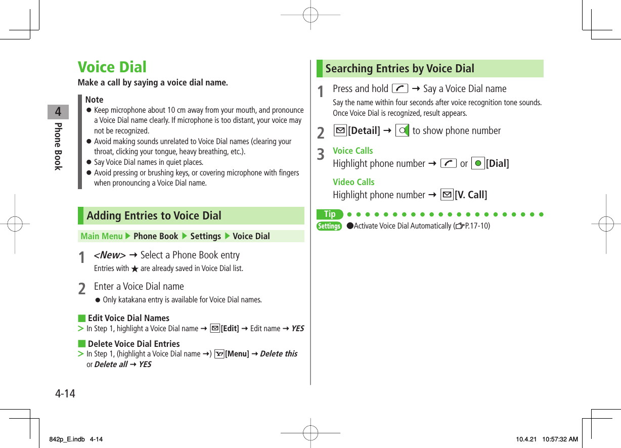 4Phone Book4-14Voice DialMake a call by saying a voice dial name.NoteKeep microphone about 10 cm away from your mouth, and pronounce a Voice Dial name clearly. If microphone is too distant, your voice may not be recognized.Avoid making sounds unrelated to Voice Dial names (clearing your throat, clicking your tongue, heavy breathing, etc.).Say Voice Dial names in quiet places.Avoid pressing or brushing keys, or covering microphone with fingers when pronouncing a Voice Dial name.󱛠󱛠󱛠󱛠Adding Entries to Voice DialMain Menu ▶ Phone Book ▶ Settings ▶ Voice Dial1 &lt;New&gt; Y Select a Phone Book entryEntries with ★ are already saved in Voice Dial list.2  Enter a Voice Dial nameOnly katakana entry is available for Voice Dial names.Edit Voice Dial NamesIn Step 1, highlight a Voice Dial name Y Q[Edit] Y Edit name Y YESDelete Voice Dial EntriesIn Step 1, (highlight a Voice Dial name Y) R[Menu] Y Delete this or Delete all Y YES 󱛠■&gt;■&gt;Searching Entries by Voice Dial1  Press and hold J Y Say a Voice Dial nameSay the name within four seconds after voice recognition tone sounds. Once Voice Dial is recognized, result appears.2 Q[Detail] Y DI to show phone number3 Voice CallsHighlight phone number Y J or HI[Dial] Video CallsHighlight phone number Y Q[V. Call]Tip●Activate Voice Dial Automatically (ZP.17-10)SettingsSettings842p_E.indb   4-14842p_E.indb   4-14 10.4.21   10:57:32 AM10.4.21   10:57:32 AM