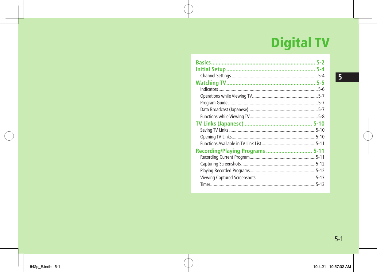 Digital TV5-15Basics .................................................................... 5-2Initial Setup .......................................................... 5-4Channel Settings ........................................................................5-4Watching TV .......................................................... 5-5Indicators ...................................................................................5-6Operations while Viewing TV.......................................................5-7Program Guide ...........................................................................5-7Data Broadcast (Japanese) ..........................................................5-7Functions while Viewing TV .........................................................5-8TV Links (Japanese) ............................................ 5-10Saving TV Links ........................................................................5-10Opening TV Links ......................................................................5-10Functions Available in TV Link List .............................................5-11Recording/Playing Programs .............................. 5-11Recording Current Program.......................................................5-11Capturing Screenshots ..............................................................5-12Playing Recorded Programs .......................................................5-12Viewing Captured Screenshots ..................................................5-13Timer........................................................................................5-13842p_E.indb   5-1842p_E.indb   5-1 10.4.21   10:57:32 AM10.4.21   10:57:32 AM