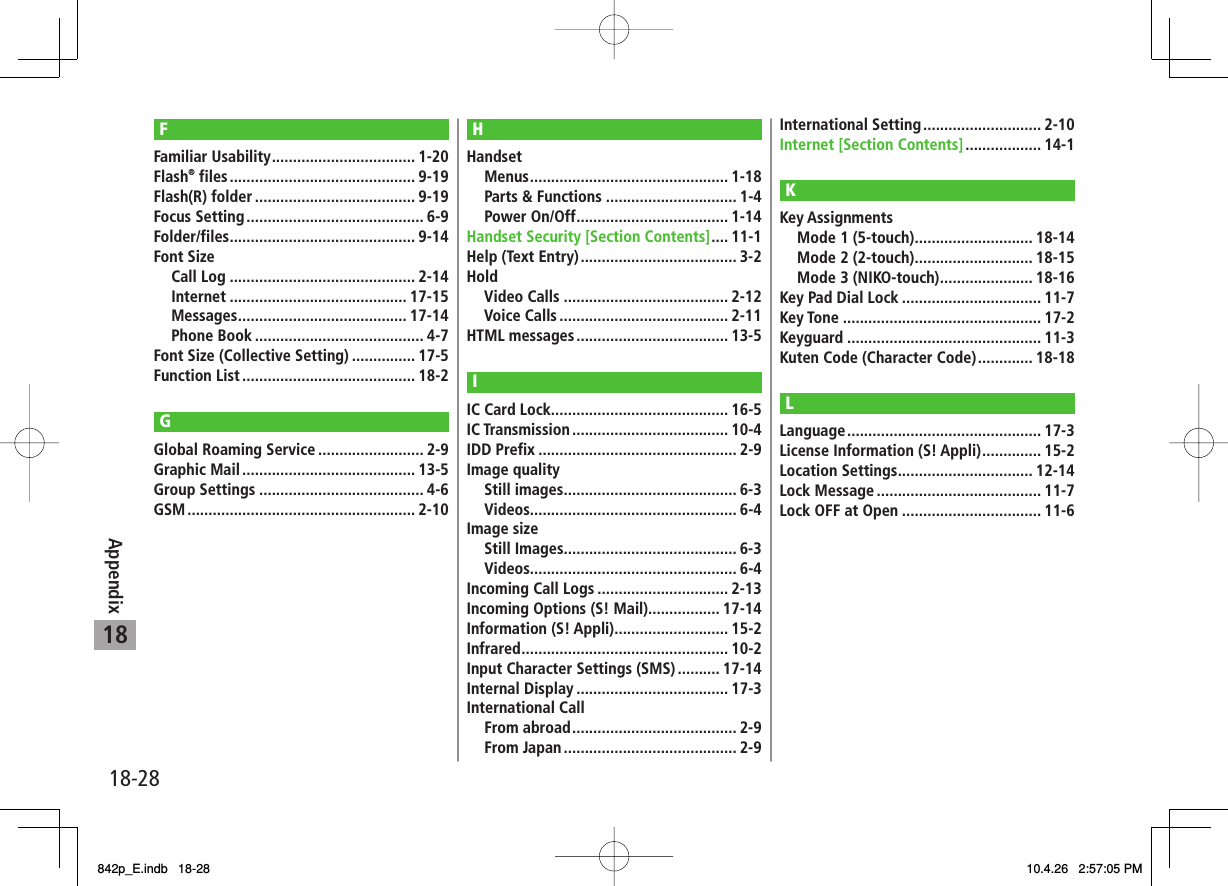 18-2818AppendixFFamiliar Usability .................................. 1-20Flash® files ............................................ 9-19Flash(R) folder ...................................... 9-19Focus Setting .......................................... 6-9Folder/files ............................................ 9-14Font Size Call Log ............................................ 2-14 Internet .......................................... 17-15 Messages ........................................ 17-14 Phone Book ........................................ 4-7Font Size (Collective Setting) ............... 17-5Function List ......................................... 18-2GGlobal Roaming Service ......................... 2-9Graphic Mail ......................................... 13-5Group Settings ....................................... 4-6GSM ...................................................... 2-10HHandset Menus ............................................... 1-18  Parts &amp; Functions ............................... 1-4 Power On/Off .................................... 1-14Handset Security [Section Contents] .... 11-1Help (Text Entry) ..................................... 3-2Hold Video Calls ....................................... 2-12 Voice Calls ........................................ 2-11HTML messages .................................... 13-5IIC Card Lock .......................................... 16-5IC Transmission ..................................... 10-4IDD Prefix ............................................... 2-9Image quality Still images ......................................... 6-3 Videos................................................. 6-4Image size Still Images......................................... 6-3 Videos................................................. 6-4Incoming Call Logs ............................... 2-13Incoming Options (S! Mail)................. 17-14Information (S! Appli) ........................... 15-2Infrared ................................................. 10-2Input Character Settings (SMS) .......... 17-14Internal Display .................................... 17-3International Call From abroad ....................................... 2-9 From Japan ......................................... 2-9International Setting ............................ 2-10Internet [Section Contents] .................. 14-1KKey Assignments  Mode 1 (5-touch) ............................ 18-14  Mode 2 (2-touch) ............................ 18-15  Mode 3 (NIKO-touch) ...................... 18-16Key Pad Dial Lock ................................. 11-7Key Tone ............................................... 17-2Keyguard .............................................. 11-3Kuten Code (Character Code) ............. 18-18LLanguage .............................................. 17-3License Information (S! Appli) .............. 15-2Location Settings ................................ 12-14Lock Message ....................................... 11-7Lock OFF at Open ................................. 11-6842p_E.indb   18-28842p_E.indb   18-28 10.4.26   2:57:05 PM10.4.26   2:57:05 PM