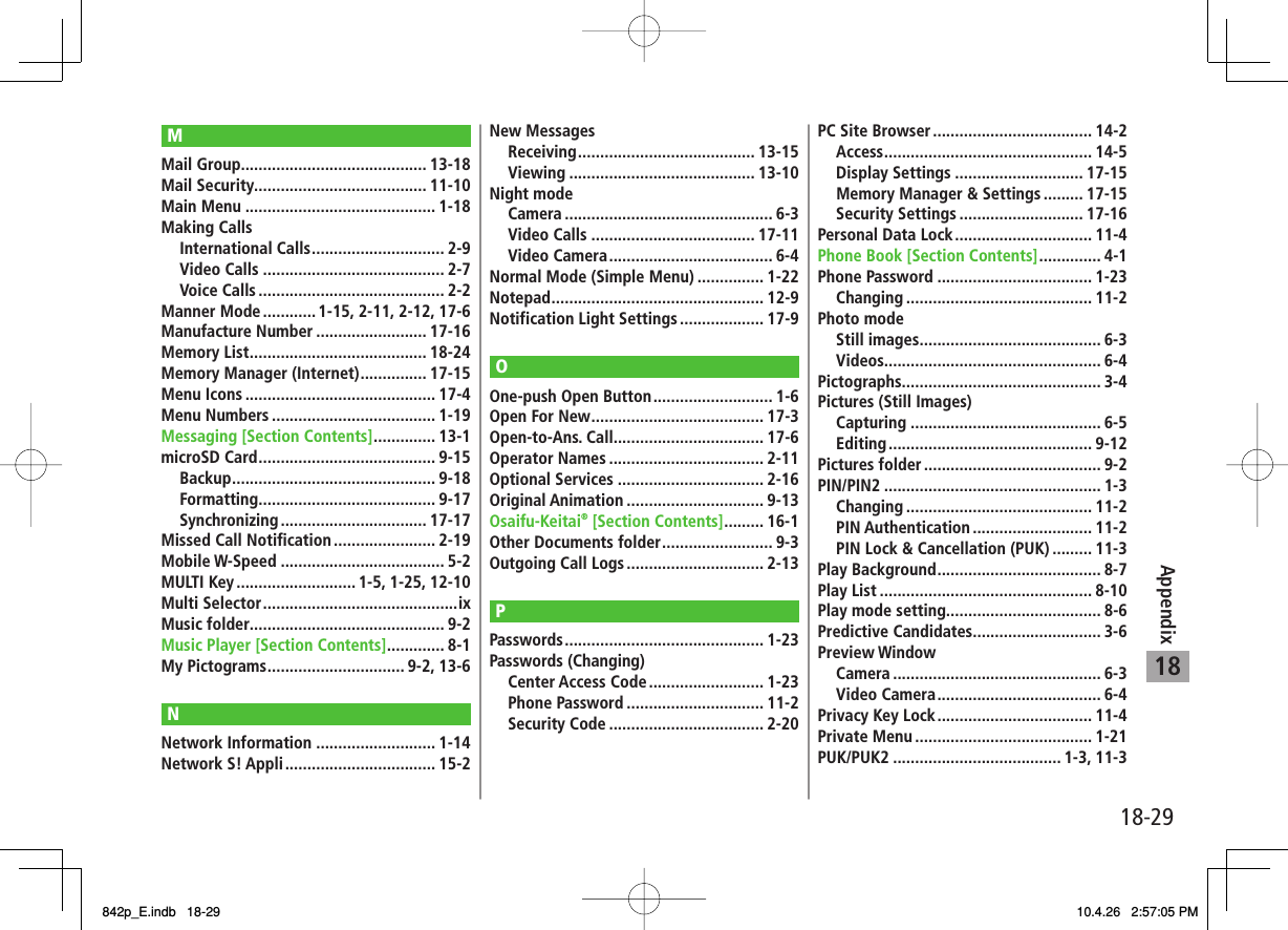 18-2918AppendixMMail Group .......................................... 13-18Mail Security....................................... 11-10Main Menu ........................................... 1-18Making Calls International Calls .............................. 2-9 Video Calls ......................................... 2-7 Voice Calls .......................................... 2-2Manner Mode ............ 1-15, 2-11, 2-12, 17-6Manufacture Number ......................... 17-16Memory List ........................................ 18-24Memory Manager (Internet) ............... 17-15Menu Icons ........................................... 17-4Menu Numbers ..................................... 1-19Messaging [Section Contents] .............. 13-1microSD Card ........................................ 9-15 Backup .............................................. 9-18 Formatting ........................................ 9-17 Synchronizing ................................. 17-17Missed Call Notification ....................... 2-19Mobile W-Speed ..................................... 5-2MULTI Key ........................... 1-5, 1-25, 12-10Multi Selector ............................................ixMusic folder............................................ 9-2Music Player [Section Contents] ............. 8-1My Pictograms ............................... 9-2, 13-6NNetwork Information ........................... 1-14Network S! Appli .................................. 15-2New Messages Receiving ........................................ 13-15 Viewing .......................................... 13-10Night mode Camera ............................................... 6-3 Video Calls ..................................... 17-11 Video Camera ..................................... 6-4Normal Mode (Simple Menu) ............... 1-22Notepad ................................................ 12-9Notification Light Settings ................... 17-9OOne-push Open Button ........................... 1-6Open For New ....................................... 17-3Open-to-Ans. Call.................................. 17-6Operator Names ................................... 2-11Optional Services ................................. 2-16Original Animation ............................... 9-13Osaifu-Keitai® [Section Contents] ......... 16-1Other Documents folder ......................... 9-3Outgoing Call Logs ............................... 2-13PPasswords ............................................. 1-23Passwords (Changing) Center Access Code .......................... 1-23 Phone Password ............................... 11-2 Security Code ................................... 2-20PC Site Browser .................................... 14-2 Access ............................................... 14-5 Display Settings ............................. 17-15  Memory Manager &amp; Settings ......... 17-15 Security Settings ............................ 17-16Personal Data Lock ............................... 11-4Phone Book [Section Contents] .............. 4-1Phone Password ................................... 1-23 Changing .......................................... 11-2Photo mode Still images ......................................... 6-3 Videos................................................. 6-4Pictographs ............................................. 3-4Pictures (Still Images) Capturing ........................................... 6-5 Editing .............................................. 9-12Pictures folder ........................................ 9-2PIN/PIN2 ................................................. 1-3 Changing .......................................... 11-2 PIN Authentication ........................... 11-2  PIN Lock &amp; Cancellation (PUK) ......... 11-3Play Background ..................................... 8-7Play List ................................................ 8-10Play mode setting................................... 8-6Predictive Candidates............................. 3-6Preview Window Camera ............................................... 6-3 Video Camera ..................................... 6-4Privacy Key Lock ................................... 11-4Private Menu ........................................ 1-21PUK/PUK2 ...................................... 1-3, 11-3842p_E.indb   18-29842p_E.indb   18-29 10.4.26   2:57:05 PM10.4.26   2:57:05 PM