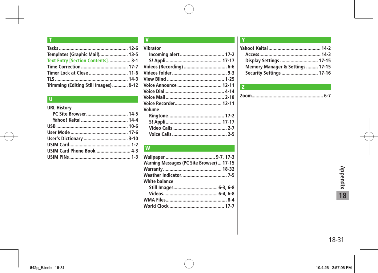 18-3118AppendixTTasks ..................................................... 12-6Templates (Graphic Mail)...................... 13-5Text Entry [Section Contents] ................. 3-1Time Correction .................................... 17-7Timer Lock at Close .............................. 11-6TLS ........................................................ 14-3Trimming (Editing Still Images) ............ 9-12UURL History  PC Site Browser ................................ 14-5 Yahoo! Keitai .................................... 14-4USB ....................................................... 10-6User Mode ............................................ 17-6User&apos;s Dictionary .................................. 3-10USIM Card ............................................... 1-2USIM Card Phone Book .......................... 4-3USIM PINs ............................................... 1-3VVibrator Incoming alert .................................. 17-2 S! Appli ........................................... 17-17Videos (Recording) ................................. 6-6Videos folder .......................................... 9-3View Blind ............................................ 1-25Voice Announce .................................. 12-11Voice Dial .............................................. 4-14Voice Mail ............................................. 2-18Voice Recorder.................................... 12-11Volume Ringtone ........................................... 17-2 S! Appli ........................................... 17-17 Video Calls ......................................... 2-7 Voice Calls .......................................... 2-5WWallpaper ...................................... 9-7, 17-3Warning Messages (PC Site Browser) ... 17-15Warranty ............................................. 18-32Weather Indicator ................................... 7-5White balance  Still Images.................................. 6-3, 6-8 Videos.......................................... 6-4, 6-8WMA Files ............................................... 8-4World Clock .......................................... 17-7YYahoo! Keitai ........................................ 14-2 Access ............................................... 14-3 Display Settings ............................. 17-15  Memory Manager &amp; Settings ......... 17-15 Security Settings ............................ 17-16ZZoom....................................................... 6-7842p_E.indb   18-31842p_E.indb   18-31 10.4.26   2:57:06 PM10.4.26   2:57:06 PM