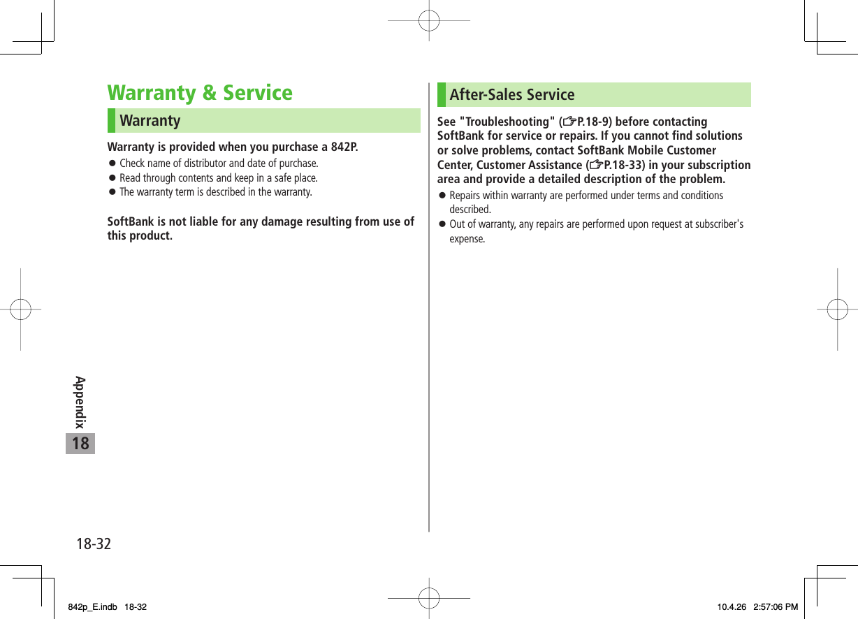 18-3218AppendixWarranty &amp; ServiceWarrantyWarranty is provided when you purchase a 842P.Check name of distributor and date of purchase.Read through contents and keep in a safe place.The warranty term is described in the warranty.SoftBank is not liable for any damage resulting from use of this product.󱛠󱛠󱛠After-Sales ServiceSee &quot;Troubleshooting&quot; (ZP.18-9) before contacting SoftBank for service or repairs. If you cannot find solutions or solve problems, contact SoftBank Mobile Customer Center, Customer Assistance (ZP.18-33) in your subscription area and provide a detailed description of the problem.Repairs within warranty are performed under terms and conditions described.Out of warranty, any repairs are performed upon request at subscriber&apos;s expense.󱛠󱛠842p_E.indb   18-32842p_E.indb   18-32 10.4.26   2:57:06 PM10.4.26   2:57:06 PM