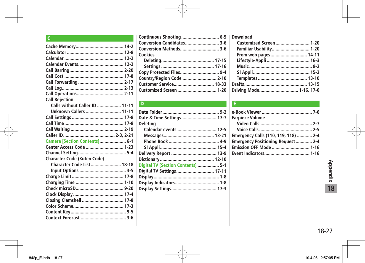 18-2718AppendixCCache Memory ...................................... 14-2Calculator ............................................. 12-8Calendar ............................................... 12-2Calendar Events .................................... 12-2Call Barring ........................................... 2-20Call Cost ............................................... 17-8Call Forwarding .................................... 2-17Call Log ................................................. 2-13Call Operations ..................................... 2-11Call Rejection  Calls without Caller ID ................... 11-11 Unknown Callers ............................ 11-11Call Settings ......................................... 17-8Call Time ............................................... 17-8Call Waiting .......................................... 2-19Caller ID ......................................... 2-3, 2-21Camera [Section Contents] ..................... 6-1Center Access Code .............................. 1-23Channel Setting ...................................... 5-4Character Code (Kuten Code)  Character Code List ........................ 18-18 Input Options ..................................... 3-5Charge Limit ......................................... 17-8Charging Time ...................................... 1-10Check microSD ...................................... 9-20Clock Display ........................................ 17-4Closing Clamshell ................................. 17-8Color Scheme........................................ 17-3Content Key ............................................ 9-5Context Forecast .................................... 3-6Continuous Shooting .............................. 6-5Conversion Candidates ........................... 3-6Conversion Methods............................... 3-6Cookies Deleting .......................................... 17-15 Settings .......................................... 17-16Copy Protected Files ............................... 9-4Country/Region Code ........................... 2-10Customer Service................................ 18-33Customized Screen ............................... 1-20DData Folder ............................................. 9-2Date &amp; Time Settings ............................ 17-7Deleting Calendar events ............................... 12-5 Messages ........................................ 13-21 Phone Book ........................................ 4-9 S! Appli ............................................. 15-4Delivery Report .................................... 13-9Dictionary ........................................... 12-10Digital TV [Section Contents] ................. 5-1Digital TV Settings .............................. 17-11Display .................................................... 1-8Display Indicators ................................... 1-8Display Settings .................................... 17-3Download Customized Screen ........................... 1-20 Familiar Usability .............................. 1-20  From web pages ............................. 14-11 Lifestyle-Appli .................................. 16-3 Music .................................................. 8-2 S! Appli ............................................. 15-2 Templates ....................................... 13-10Drafts .................................................. 13-15Driving Mode ............................... 1-16, 17-6Ee-Book Viewer ........................................ 7-6Earpiece Volume Video Calls ......................................... 2-7 Voice Calls .......................................... 2-5Emergency Calls (110, 119, 118) ............ 2-4Emergency Positioning Request ............. 2-4Emission OFF Mode .............................. 1-16Event Indicators.................................... 1-16842p_E.indb   18-27842p_E.indb   18-27 10.4.26   2:57:05 PM10.4.26   2:57:05 PM