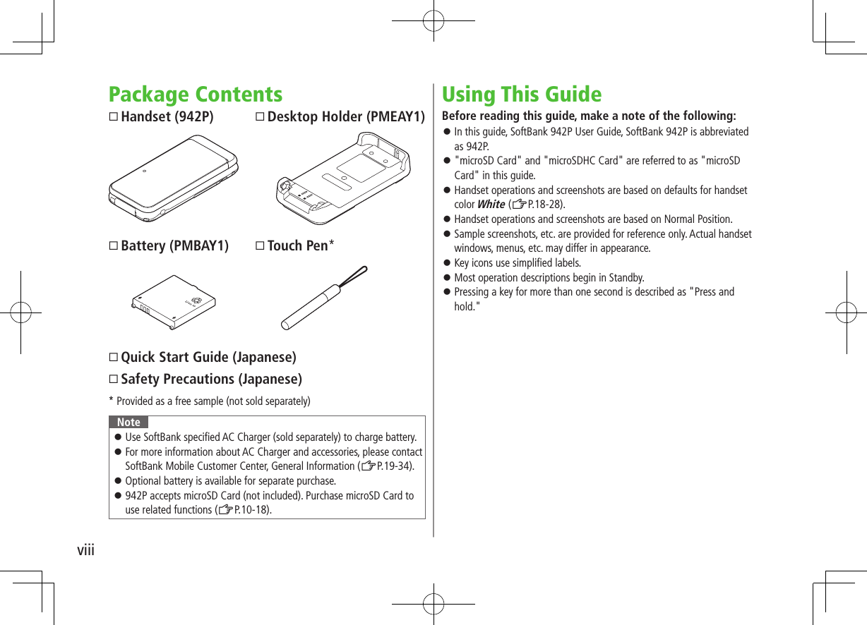 viiiPackage ContentsHandset (942P)Battery (PMBAY1)Quick Start Guide (Japanese)Safety Precautions (Japanese)* Provided as a free sample (not sold separately)Note ⿟Use SoftBank specified AC Charger (sold separately) to charge battery. ⿟For more information about AC Charger and accessories, please contact SoftBank Mobile Customer Center, General Information (ZP.19-34). ⿟Optional battery is available for separate purchase. ⿟942P accepts microSD Card (not included). Purchase microSD Card to use related functions (ZP.10-18).Using This GuideBefore reading this guide, make a note of the following: ⿟In this guide, SoftBank 942P User Guide, SoftBank 942P is abbreviated as 942P. ⿟&quot;microSD Card&quot; and &quot;microSDHC Card&quot; are referred to as &quot;microSD Card&quot; in this guide. ⿟Handset operations and screenshots are based on defaults for handset color White (ZP.18-28). ⿟Handset operations and screenshots are based on Normal Position. ⿟Sample screenshots, etc. are provided for reference only. Actual handset windows, menus, etc. may differ in appearance. ⿟Key icons use simplified labels. ⿟Most operation descriptions begin in Standby. ⿟Pressing a key for more than one second is described as &quot;Press and hold.&quot;Desktop Holder (PMEAY1)Touch Pen*