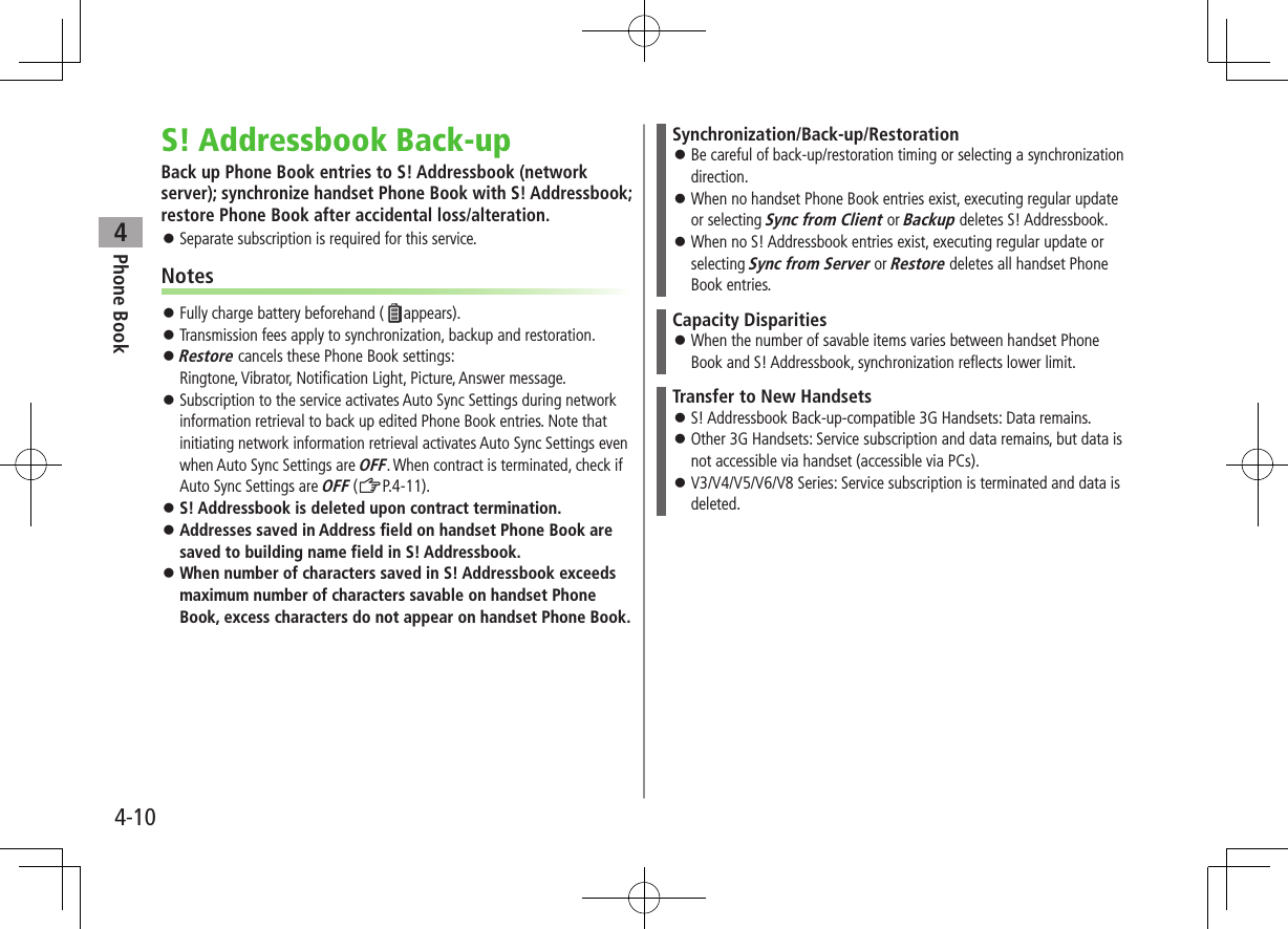Phone Book44-10S! Addressbook Back-upBack up Phone Book entries to S! Addressbook (network server); synchronize handset Phone Book with S! Addressbook; restore Phone Book after accidental loss/alteration. ⿟Separate subscription is required for this service.Notes ⿟Fully charge battery beforehand ( appears). ⿟Transmission fees apply to synchronization, backup and restoration. ⿟Restore cancels these Phone Book settings: Ringtone, Vibrator, Notification Light, Picture, Answer message. ⿟Subscription to the service activates Auto Sync Settings during network information retrieval to back up edited Phone Book entries. Note that initiating network information retrieval activates Auto Sync Settings even when Auto Sync Settings are OFF. When contract is terminated, check if Auto Sync Settings are OFF (ZP.4-11).  ⿟S! Addressbook is deleted upon contract termination. ⿟Addresses saved in Address field on handset Phone Book are saved to building name field in S! Addressbook. ⿟When number of characters saved in S! Addressbook exceeds maximum number of characters savable on handset Phone Book, excess characters do not appear on handset Phone Book.Synchronization/Back-up/Restoration ⿟Be careful of back-up/restoration timing or selecting a synchronization direction. ⿟When no handset Phone Book entries exist, executing regular update or selecting Sync from Client or Backup deletes S! Addressbook. ⿟When no S! Addressbook entries exist, executing regular update or selecting Sync from Server or Restore deletes all handset Phone Book entries.Capacity Disparities ⿟When the number of savable items varies between handset Phone Book and S! Addressbook, synchronization reflects lower limit.Transfer to New Handsets ⿟S! Addressbook Back-up-compatible 3G Handsets: Data remains. ⿟Other 3G Handsets: Service subscription and data remains, but data is not accessible via handset (accessible via PCs). ⿟V3/V4/V5/V6/V8 Series: Service subscription is terminated and data is deleted.
