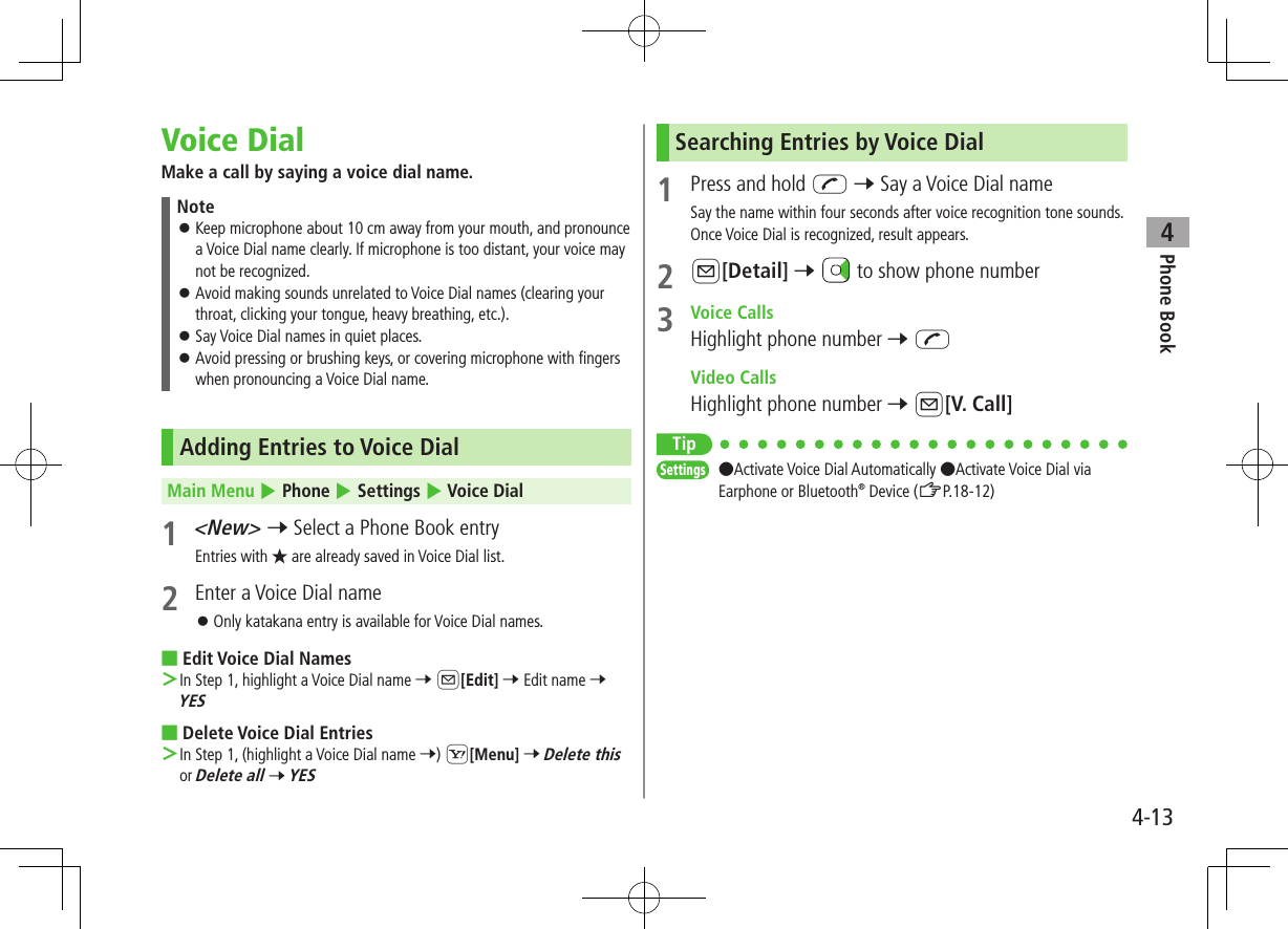 Phone Book44-13Voice DialMake a call by saying a voice dial name.Note ⿟Keep microphone about 10 cm away from your mouth, and pronounce a Voice Dial name clearly. If microphone is too distant, your voice may not be recognized. ⿟Avoid making sounds unrelated to Voice Dial names (clearing your throat, clicking your tongue, heavy breathing, etc.). ⿟Say Voice Dial names in quiet places. ⿟Avoid pressing or brushing keys, or covering microphone with fingers when pronouncing a Voice Dial name.Adding Entries to Voice DialMain Menu 4 Phone 4 Settings 4 Voice Dial1 &lt;New&gt; 7 Select a Phone Book entryEntries with ★ are already saved in Voice Dial list.2  Enter a Voice Dial name ⿟Only katakana entry is available for Voice Dial names. ■Edit Voice Dial Names ＞In Step 1, highlight a Voice Dial name 7 A[Edit] 7 Edit name 7 YES ■Delete Voice Dial Entries ＞In Step 1, (highlight a Voice Dial name 7) S[Menu] 7 Delete this or Delete all 7 YESSearching Entries by Voice Dial1  Press and hold J 7 Say a Voice Dial nameSay the name within four seconds after voice recognition tone sounds.Once Voice Dial is recognized, result appears.2 A[Detail] 7   to show phone number3  Voice CallsHighlight phone number 7 J  Video CallsHighlight phone number 7 A[V. Call]TipSettings   ●Activate Voice Dial Automatically ●Activate Voice Dial via Earphone or Bluetooth® Device (ZP.18-12)