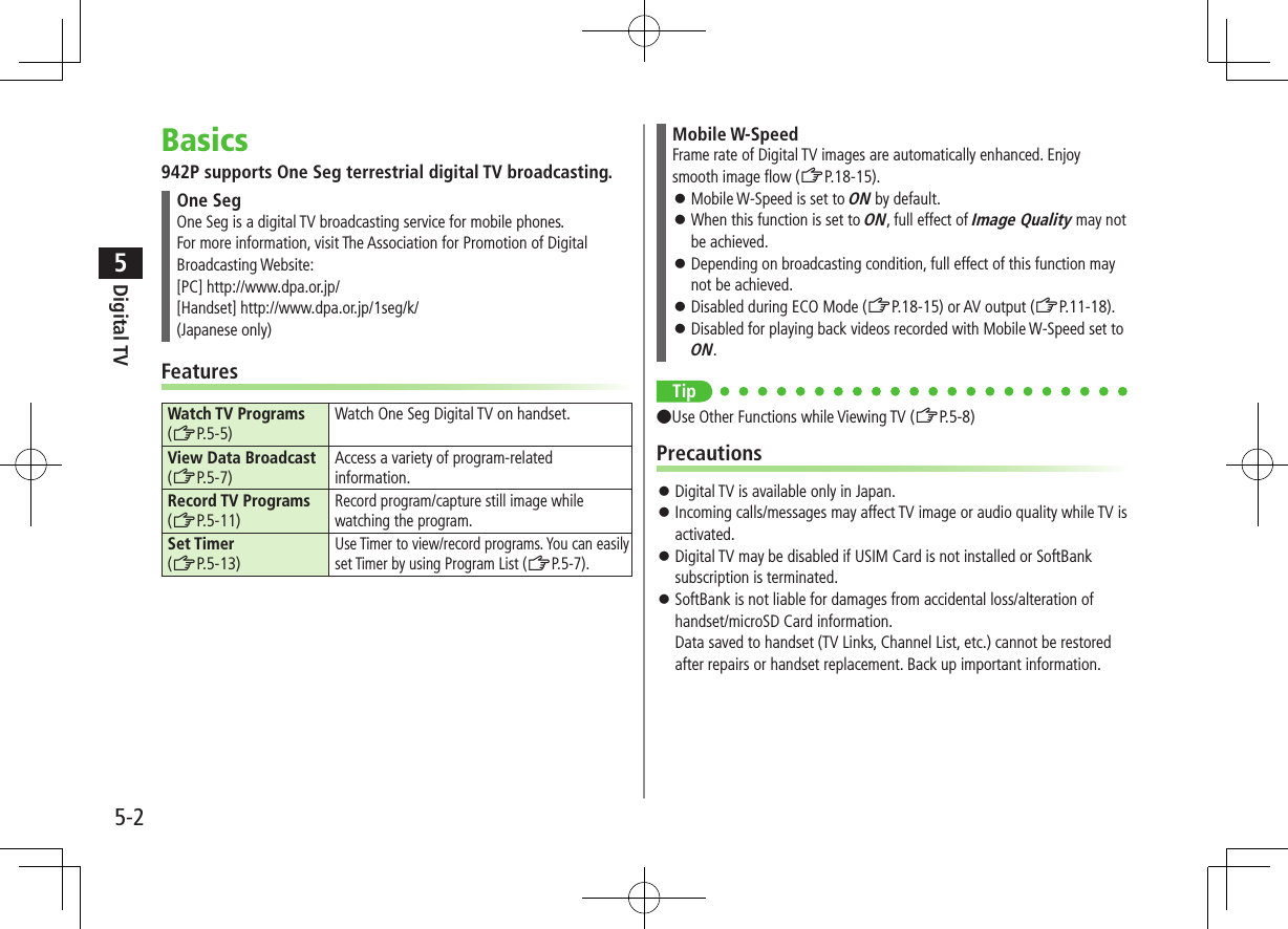 Digital TV5-25Basics942P supports One Seg terrestrial digital TV broadcasting.One SegOne Seg is a digital TV broadcasting service for mobile phones. For more information, visit The Association for Promotion of Digital Broadcasting Website:[PC] http://www.dpa.or.jp/[Handset] http://www.dpa.or.jp/1seg/k/(Japanese only)FeaturesWatch TV Programs (ZP.5-5)Watch One Seg Digital TV on handset.View Data Broadcast (ZP.5-7)Access a variety of program-related information.Record TV Programs  (ZP.5-11)Record program/capture still image while watching the program.Set Timer (ZP.5-13)Use Timer to view/record programs. You can easily set Timer by using Program List (ZP.5-7).Mobile W-SpeedFrame rate of Digital TV images are automatically enhanced. Enjoy smooth image flow (ZP.18-15). ⿟Mobile W-Speed is set to ON by default. ⿟When this function is set to ON, full effect of Image Quality may not be achieved. ⿟Depending on broadcasting condition, full effect of this function may not be achieved. ⿟Disabled during ECO Mode (ZP.18-15) or AV output (ZP.11-18). ⿟Disabled for playing back videos recorded with Mobile W-Speed set to ON.Tip ●Use Other Functions while Viewing TV (ZP.5-8)Precautions ⿟Digital TV is available only in Japan. ⿟Incoming calls/messages may affect TV image or audio quality while TV is activated. ⿟Digital TV may be disabled if USIM Card is not installed or SoftBank subscription is terminated. ⿟SoftBank is not liable for damages from accidental loss/alteration of handset/microSD Card information. Data saved to handset (TV Links, Channel List, etc.) cannot be restored after repairs or handset replacement. Back up important information.