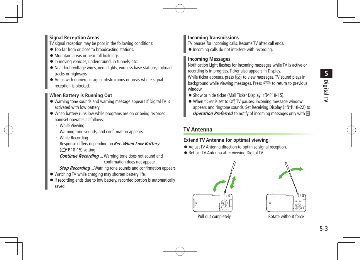 Digital TV5-35Signal Reception AreasTV signal reception may be poor in the following conditions: ⿟Too far from or close to broadcasting stations. ⿟Mountain areas or near tall buildings. ⿟In moving vehicles, underground, in tunnels, etc. ⿟Near high-voltage wires, neon lights, wireless base stations, railroad tracks or highways. ⿟Areas with numerous signal obstructions or areas where signal reception is blocked.When Battery is Running Out ⿟Warning tone sounds and warning message appears if Digital TV is activated with low battery. ⿟When battery runs low while programs are on or being recorded, handset operates as follows:・ While Viewing Warning tone sounds, and confirmation appears.・ While Recording Response differs depending on Rec. When Low Battery (ZP.18-15) setting.Continue Recording ...  Warning tone does not sound and   confirmation does not appear.Stop Recording ...Warning tone sounds and confirmation appears. ⿟Watching TV while charging may shorten battery life. ⿟If recording ends due to low battery, recorded portion is automatically saved.Incoming TransmissionsTV pauses for incoming calls. Resume TV after call ends. ⿟Incoming calls do not interfere with recording.Incoming MessagesNotification Light flashes for incoming messages while TV is active or recording is in progress. Ticker also appears in Display.While ticker appears, press A to view messages. TV sound plays in background while viewing messages. Press   to return to previous window. ⿟Show or hide ticker (Mail Ticker Display: ZP18-15). ⿟When ticker is set to Off, TV pauses, incoming message window appears and ringtone sounds. Set Receiving Display (ZP.18-22) to Operation Preferred to notify of incoming messages only with  .TV AntennaExtend TV Antenna for optimal viewing. ⿟Adjust TV Antenna direction to optimize signal reception. ⿟Retract TV Antenna after viewing Digital TV.Pull out completely Rotate without force