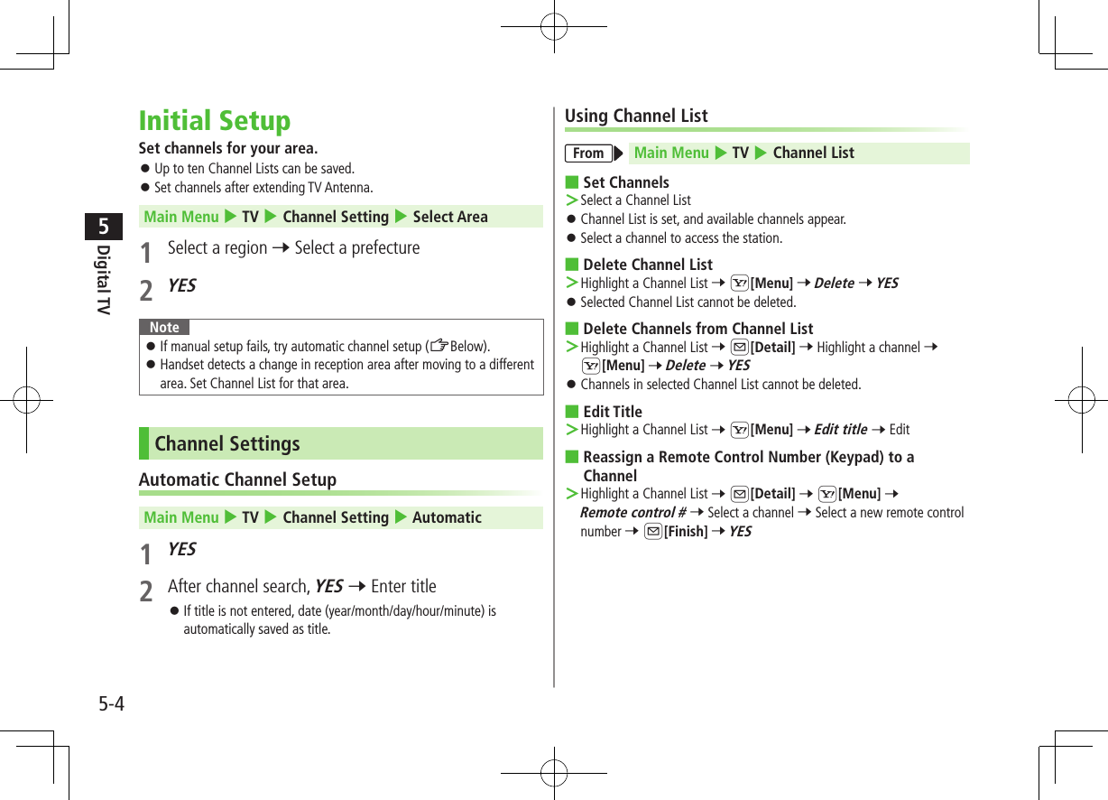 Digital TV5-45Initial SetupSet channels for your area. ⿟Up to ten Channel Lists can be saved. ⿟Set channels after extending TV Antenna.Main Menu 4 TV 4 Channel Setting 4 Select Area1  Select a region 7 Select a prefecture 2 YESNote ⿟If manual setup fails, try automatic channel setup (ZBelow). ⿟Handset detects a change in reception area after moving to a different area. Set Channel List for that area.Channel SettingsAutomatic Channel SetupMain Menu 4 TV 4 Channel Setting 4 Automatic1 YES2  After channel search, YES 7 Enter title ⿟If title is not entered, date (year/month/day/hour/minute) is automatically saved as title.Using Channel ListFrom Main Menu 4 TV 4 Channel List ■Set Channels ＞Select a Channel List ⿟Channel List is set, and available channels appear. ⿟Select a channel to access the station. ■Delete Channel List  ＞Highlight a Channel List 7 S[Menu] 7 Delete 7 YES ⿟Selected Channel List cannot be deleted. ■Delete Channels from Channel List ＞Highlight a Channel List 7 A[Detail] 7 Highlight a channel 7 S[Menu] 7 Delete 7 YES ⿟Channels in selected Channel List cannot be deleted. ■Edit Title ＞Highlight a Channel List 7 S[Menu] 7 Edit title 7 Edit ■Reassign a Remote Control Number (Keypad) to a Channel ＞Highlight a Channel List 7 A[Detail] 7 S[Menu] 7 Remote control # 7 Select a channel 7 Select a new remote control number 7 A[Finish] 7 YES