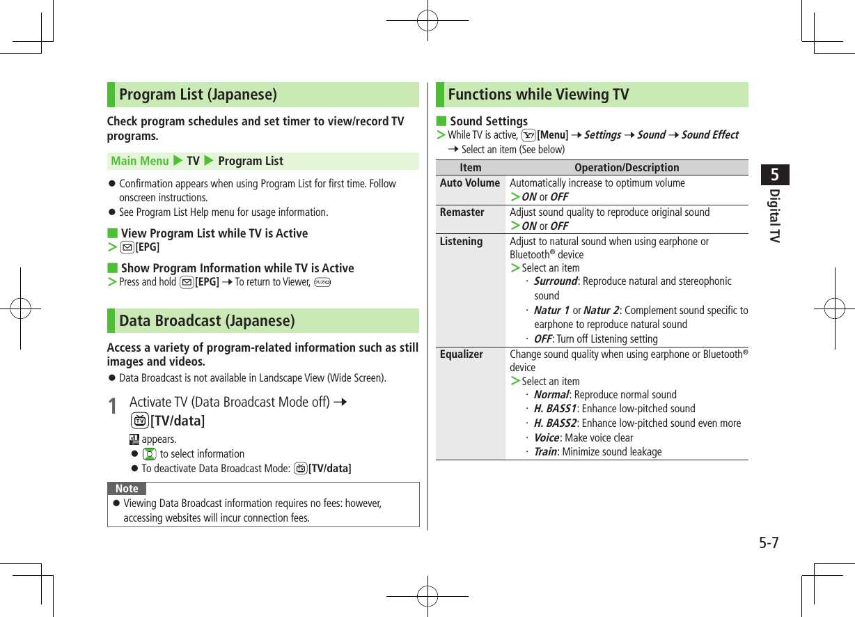 Digital TV5-75Program List (Japanese)Check program schedules and set timer to view/record TV programs.Main Menu 4 TV 4 Program List ⿟Confirmation appears when using Program List for first time. Follow onscreen instructions. ⿟See Program List Help menu for usage information. ■View Program List while TV is Active ＞A[EPG] ■Show Program Information while TV is Active ＞Press and hold A[EPG] 7 To return to Viewer, Data Broadcast (Japanese)Access a variety of program-related information such as still images and videos. ⿟Data Broadcast is not available in Landscape View (Wide Screen).1  Activate TV (Data Broadcast Mode off) 7 [TV/data] appears. ⿟ to select information ⿟To deactivate Data Broadcast Mode:  [TV/data]Note ⿟Viewing Data Broadcast information requires no fees: however, accessing websites will incur connection fees.Functions while Viewing TV ■Sound Settings ＞While TV is active, S[Menu] 7 Settings 7 Sound 7 Sound Effect 7 Select an item (See below)Item Operation/DescriptionAuto Volume Automatically increase to optimum volume ＞ON or OFFRemaster Adjust sound quality to reproduce original sound ＞ON or OFFListening Adjust to natural sound when using earphone or Bluetooth® device ＞Select an item・ Surround: Reproduce natural and stereophonic sound・ Natur 1 or Natur 2: Complement sound specific to earphone to reproduce natural sound・ OFF: Turn off Listening settingEqualizer Change sound quality when using earphone or Bluetooth® device ＞Select an item・ Normal: Reproduce normal sound・ H. BASS1: Enhance low-pitched sound・ H. BASS2: Enhance low-pitched sound even more・ Voice: Make voice clear・ Train: Minimize sound leakage