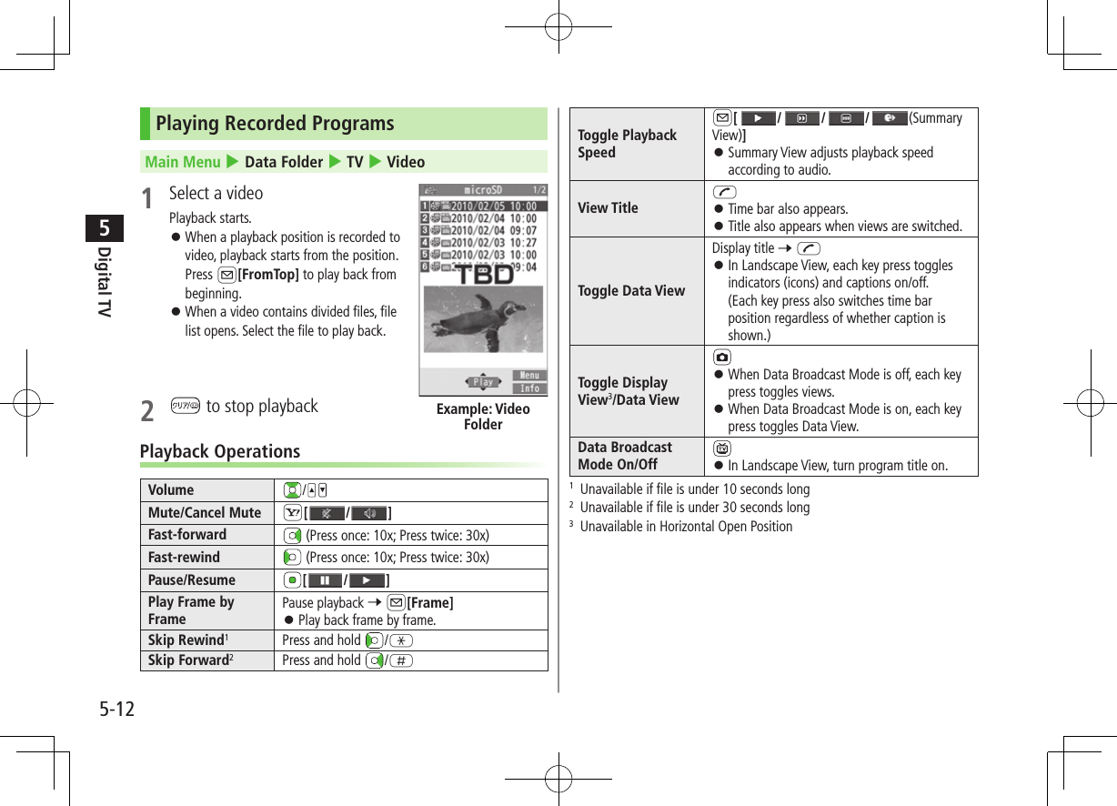 Digital TV5-125Playing Recorded ProgramsMain Menu 4 Data Folder 4 TV 4 Video1  Select a videoPlayback starts. ⿟When a playback position is recorded to  video, playback starts from the position. Press A[FromTop] to play back from beginning. ⿟When a video contains divided files, file  list opens. Select the file to play back.2   to stop playbackPlayback OperationsVolume /Mute/Cancel Mute S[ / ]Fast-forward  (Press once: 10x; Press twice: 30x)Fast-rewind  (Press once: 10x; Press twice: 30x)Pause/Resume [ / ]Play Frame by FramePause playback 7 A[Frame] ⿟Play back frame by frame.Skip Rewind1Press and hold  /GSkip Forward2Press and hold  /HExample: Video FolderToggle Playback SpeedA[///(Summary View)] ⿟Summary View adjusts playback speed according to audio.View TitleJ ⿟Time bar also appears. ⿟Title also appears when views are switched.Toggle Data ViewDisplay title 7 J ⿟In Landscape View, each key press toggles indicators (icons) and captions on/off. (Each key press also switches time bar position regardless of whether caption is shown.)Toggle Display View3/Data View ⿟When Data Broadcast Mode is off, each key press toggles views. ⿟When Data Broadcast Mode is on, each key press toggles Data View.Data Broadcast Mode On/Off  ⿟In Landscape View, turn program title on.1  Unavailable if file is under 10 seconds long2  Unavailable if file is under 30 seconds long3  Unavailable in Horizontal Open Position