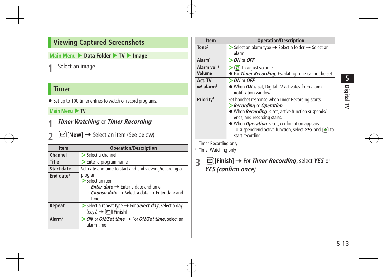 Digital TV5-135Viewing Captured ScreenshotsMain Menu 4 Data Folder 4 TV 4 Image1  Select an imageTimer ⿟Set up to 100 timer entries to watch or record programs.Main Menu 4 TV1 Timer Watching or Timer Recording2 A[New] 7 Select an item (See below)Item Operation/DescriptionChannel  ＞Select a channelTitle  ＞Enter a program nameStart date Set date and time to start and end viewing/recording a program ＞Select an item・ Enter date 7 Enter a date and time・ Choose date 7 Select a date 7 Enter date and timeEnd date1Repeat  ＞Select a repeat type 7 For Select day, select a day (days) 7 A[Finish]Alarm2 ＞ON or ON/Set time 7 For ON/Set time, select an alarm timeItem Operation/DescriptionTone2 ＞Select an alarm type 7 Select a folder 7 Select an alarmAlarm1 ＞ON or OFFAlarm vol./Volume ＞ to adjust volume ⿟For Timer Recording, Escalating Tone cannot be set.Act. TV  w/ alarm2 ＞ON or OFF ⿟When ON is set, Digital TV activates from alarm notification window.Priority1Set handset response when Timer Recording starts ＞Recording or Operation ⿟When Recording is set, active function suspends/ends, and recording starts. ⿟When Operation is set, confirmation appears.To suspend/end active function, select YES and   to start recording.1  Timer Recording only2  Timer Watching only3 A[Finish] 7 For Timer Recording, select YES or YES (confirm once)