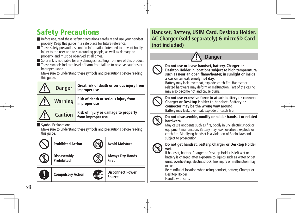 xiiSafety Precautions ■Before use, read these safety precautions carefully and use your handset properly. Keep this guide in a safe place for future reference. ■These safety precautions contain information intended to prevent bodily injury to the user and to surrounding people, as well as damage to property, and must be observed at all times. ■SoftBank is not liable for any damages resulting from use of this product. ■These symbols indicate level of harm from failure to observe cautions or improper usage. Make sure to understand these symbols and precautions before reading this guide.Danger Great risk of death or serious injury from improper useWarning Risk of death or serious injury from improper useCaution Risk of injury or damage to property from improper use ■Symbol Explanations Make sure to understand these symbols and precautions before reading this guide.Prohibited Action Avoid MoistureDisassembly  ProhibitedAlways Dry Hands  FirstCompulsory Action Disconnect Power SourceHandset, Battery, USIM Card, Desktop Holder, AC Charger (sold separately) &amp; microSD Card (not included)DangerDo not use or leave handset, battery, Charger or Desktop Holder in locations subject to high temperature, such as near an open flame/heater, in sunlight or inside a car on an extremely hot day.Battery may leak, overheat, explode, catch fire. Handset or related hardware may deform or malfunction. Part of the casing may also become hot and cause burns.Do not use excessive force to attach battery or connect Charger or Desktop Holder to handset. Battery or connector may be the wrong way around.Battery may leak, overheat, explode or catch fire.Do not disassemble, modify or solder handset or related hardware.May cause accidents such as fire, bodily injury, electric shock or equipment malfunction. Battery may leak, overheat, explode or catch fire. Modifying handset is a violation of Radio Law and subject to prosecution.Do not get handset, battery, Charger or Desktop Holder wet.If handset, battery, Charger or Desktop Holder is left wet or battery is charged after exposure to liquids such as water or pet urine, overheating, electric shock, fire, injury or malfunction may occur.Be mindful of location when using handset, battery, Charger or Desktop Holder.Handle with care.