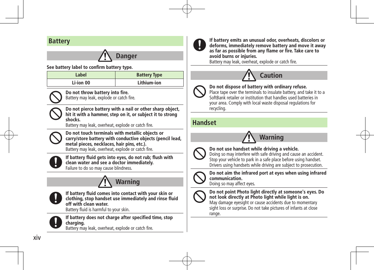 xivBatteryDangerSee battery label to confirm battery type.Do not throw battery into fire.Battery may leak, explode or catch fire.Do not pierce battery with a nail or other sharp object, hit it with a hammer, step on it, or subject it to strong shocks.Battery may leak, overheat, explode or catch fire.Do not touch terminals with metallic objects or  carry/store battery with conductive objects (pencil lead, metal pieces, necklaces, hair pins, etc.).Battery may leak, overheat, explode or catch fire.If battery fluid gets into eyes, do not rub; flush with clean water and see a doctor immediately.Failure to do so may cause blindness.WarningIf battery fluid comes into contact with your skin or clothing, stop handset use immediately and rinse fluid off with clean water.Battery fluid is harmful to your skin.If battery does not charge after specified time, stop charging.Battery may leak, overheat, explode or catch fire.Label Battery TypeLi-ion 00 Lithium-ionIf battery emits an unusual odor, overheats, discolors or deforms, immediately remove battery and move it away as far as possible from any flame or fire. Take care to avoid burns or injuries.Battery may leak, overheat, explode or catch fire.CautionDo not dispose of battery with ordinary refuse.Place tape over the terminals to insulate battery, and take it to a SoftBank retailer or institution that handles used batteries in your area. Comply with local waste disposal regulations for recycling.HandsetWarningDo not use handset while driving a vehicle.Doing so may interfere with safe driving and cause an accident. Stop your vehicle to park in a safe place before using handset. Drivers using handsets while driving are subject to prosecution.Do not aim the infrared port at eyes when using infrared communication.Doing so may affect eyes.Do not point Photo light directly at someone&apos;s eyes. Do not look directly at Photo light while light is on.May damage eyesight or cause accidents due to momentarysight loss or surprise. Do not take pictures of infants at closerange.