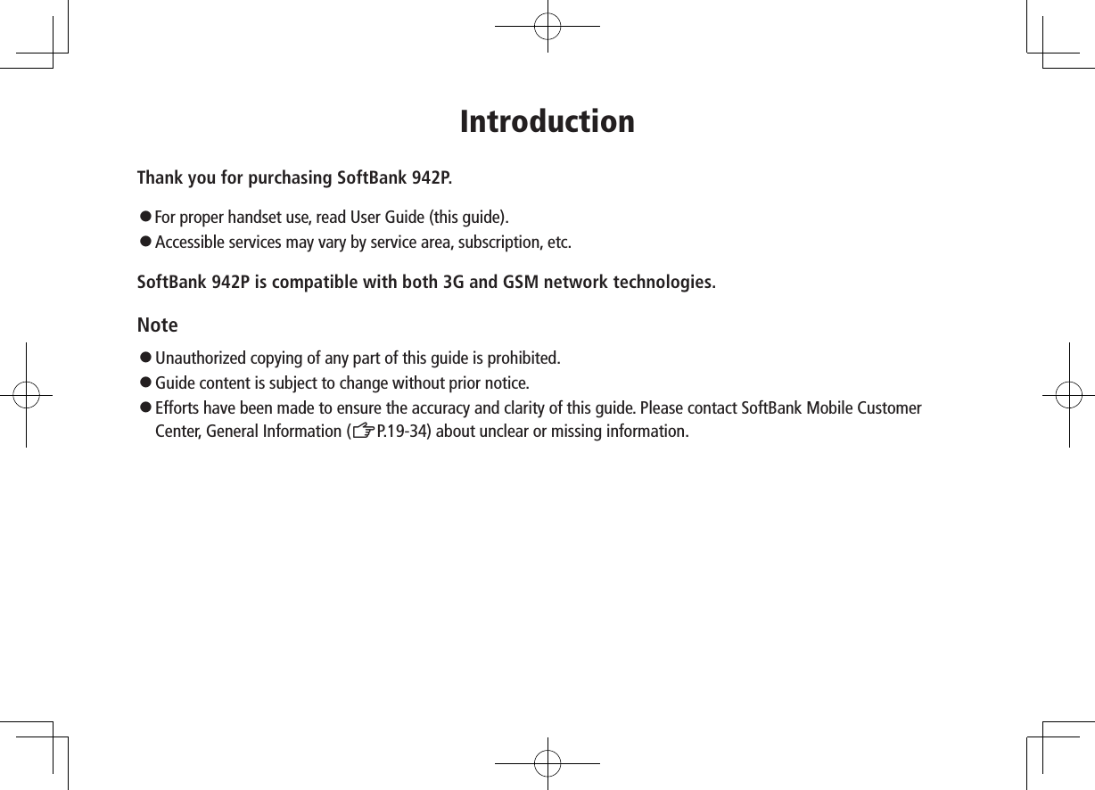 IntroductionThank you for purchasing SoftBank 942P.󱛠For proper handset use, read User Guide (this guide).󱛠   Accessible services may vary by service area, subscription, etc.SoftBank 942P is compatible with both 3G and GSM network technologies.Note󱛠Unauthorized copying of any part of this guide is prohibited.󱛠Guide content is subject to change without prior notice.󱛠Efforts have been made to ensure the accuracy and clarity of this guide. Please contact SoftBank Mobile Customer Center, General Information (ZP.19-34) about unclear or missing information.