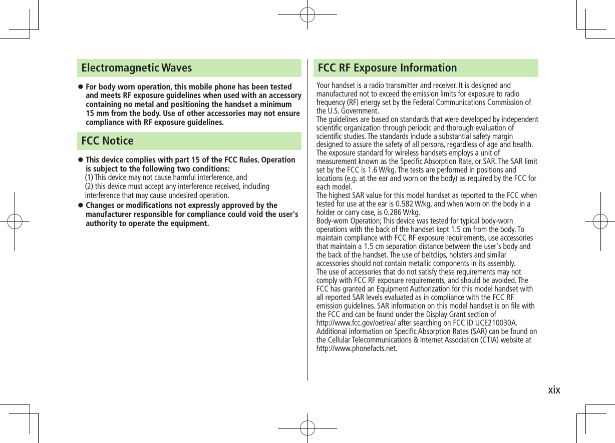 xixFCC RF Exposure InformationYour handset is a radio transmitter and receiver. It is designed and manufactured not to exceed the emission limits for exposure to radio frequency (RF) energy set by the Federal Communications Commission of the U.S. Government.The guidelines are based on standards that were developed by independent scientific organization through periodic and thorough evaluation of scientific studies. The standards include a substantial safety margin designed to assure the safety of all persons, regardless of age and health.The exposure standard for wireless handsets employs a unit of measurement known as the Specific Absorption Rate, or SAR. The SAR limit set by the FCC is 1.6 W/kg. The tests are performed in positions and locations (e.g. at the ear and worn on the body) as required by the FCC for each model.The highest SAR value for this model handset as reported to the FCC when tested for use at the ear is 0.582 W/kg, and when worn on the body in a holder or carry case, is 0.286 W/kg.Body-worn Operation; This device was tested for typical body-worn operations with the back of the handset kept 1.5 cm from the body. To maintain compliance with FCC RF exposure requirements, use accessories that maintain a 1.5 cm separation distance between the user&apos;s body and the back of the handset. The use of beltclips, holsters and similar accessories should not contain metallic components in its assembly.The use of accessories that do not satisfy these requirements may not comply with FCC RF exposure requirements, and should be avoided. The FCC has granted an Equipment Authorization for this model handset with all reported SAR levels evaluated as in compliance with the FCC RF emission guidelines. SAR information on this model handset is on file with  the FCC and can be found under the Display Grant section of http://www.fcc.gov/oet/ea/ after searching on FCC ID UCE210030A.Additional information on Specific Absorption Rates (SAR) can be found on the Cellular Telecommunications &amp; Internet Association (CTIA) website at http://www.phonefacts.net.Electromagnetic Waves ⿟For body worn operation, this mobile phone has been tested and meets RF exposure guidelines when used with an accessory containing no metal and positioning the handset a minimum 15 mm from the body. Use of other accessories may not ensure compliance with RF exposure guidelines.FCC Notice ⿟This device complies with part 15 of the FCC Rules. Operation is subject to the following two conditions:　 (1) This device may not cause harmful interference, and (2) this device must accept any interference received, including interference that may cause undesired operation. ⿟Changes or modifications not expressly approved by the manufacturer responsible for compliance could void the user&apos;s authority to operate the equipment. 