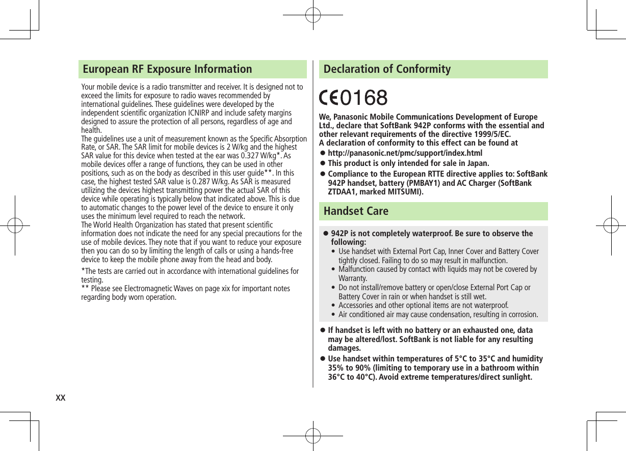 xxEuropean RF Exposure InformationYour mobile device is a radio transmitter and receiver. It is designed not to exceed the limits for exposure to radio waves recommended by international guidelines. These guidelines were developed by the independent scientific organization ICNIRP and include safety margins designed to assure the protection of all persons, regardless of age and health.The guidelines use a unit of measurement known as the Specific Absorption Rate, or SAR. The SAR limit for mobile devices is 2 W/kg and the highest SAR value for this device when tested at the ear was 0.327 W/kg*. As mobile devices offer a range of functions, they can be used in other positions, such as on the body as described in this user guide**. In this case, the highest tested SAR value is 0.287 W/kg. As SAR is measured utilizing the devices highest transmitting power the actual SAR of this device while operating is typically below that indicated above. This is due to automatic changes to the power level of the device to ensure it only uses the minimum level required to reach the network.The World Health Organization has stated that present scientific information does not indicate the need for any special precautions for the use of mobile devices. They note that if you want to reduce your exposure then you can do so by limiting the length of calls or using a hands-free device to keep the mobile phone away from the head and body.*The tests are carried out in accordance with international guidelines for testing.** Please see Electromagnetic Waves on page xix for important notes regarding body worn operation.Declaration of ConformityWe, Panasonic Mobile Communications Development of Europe Ltd., declare that SoftBank 942P conforms with the essential and other relevant requirements of the directive 1999/5/EC.A declaration of conformity to this effect can be found at ⿟http://panasonic.net/pmc/support/index.html ⿟This product is only intended for sale in Japan. ⿟Compliance to the European RTTE directive applies to: SoftBank 942P handset, battery (PMBAY1) and AC Charger (SoftBank ZTDAA1, marked MITSUMI).Handset Care ⿟942P is not completely waterproof. Be sure to observe the following: • Use handset with External Port Cap, Inner Cover and Battery Cover tightly closed. Failing to do so may result in malfunction. • Malfunction caused by contact with liquids may not be covered by Warranty. • Do not install/remove battery or open/close External Port Cap or Battery Cover in rain or when handset is still wet. • Accessories and other optional items are not waterproof. • Air conditioned air may cause condensation, resulting in corrosion. ⿟If handset is left with no battery or an exhausted one, data may be altered/lost. SoftBank is not liable for any resulting damages. ⿟Use handset within temperatures of 5°C to 35°C and humidity 35% to 90% (limiting to temporary use in a bathroom within 36°C to 40°C). Avoid extreme temperatures/direct sunlight.