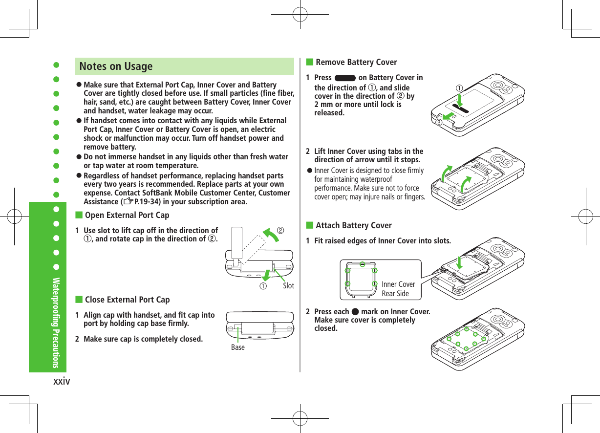 xxivWaterproofing PrecautionsNotes on Usage ⿟Make sure that External Port Cap, Inner Cover and Battery Cover are tightly closed before use. If small particles (fine fiber, hair, sand, etc.) are caught between Battery Cover, Inner Cover and handset, water leakage may occur. ⿟If handset comes into contact with any liquids while External Port Cap, Inner Cover or Battery Cover is open, an electric shock or malfunction may occur. Turn off handset power and remove battery. ⿟Do not immerse handset in any liquids other than fresh water or tap water at room temperature. ⿟Regardless of handset performance, replacing handset parts every two years is recommended. Replace parts at your own expense. Contact SoftBank Mobile Customer Center, Customer Assistance (ZP.19-34) in your subscription area. ■Open External Port Cap1  Use slot to lift cap off in the direction of 󰒄, and rotate cap in the direction of 󰒅. ■Close External Port Cap1  Align cap with handset, and fit cap into port by holding cap base firmly. 2  Make sure cap is completely closed.②①SlotBase ■Remove Battery Cover1  Press   on Battery Cover in the direction of 󰒄, and slide cover in the direction of 󰒅 by 2 mm or more until lock is released.2  Lift Inner Cover using tabs in the direction of arrow until it stops. ⿟Inner Cover is designed to close firmly for maintaining waterproof performance. Make sure not to force cover open; may injure nails or fingers. ■Attach Battery Cover1  Fit raised edges of Inner Cover into slots.2  Press each  mark on Inner Cover. Make sure cover is completely closed.②①Inner Cover Rear Side