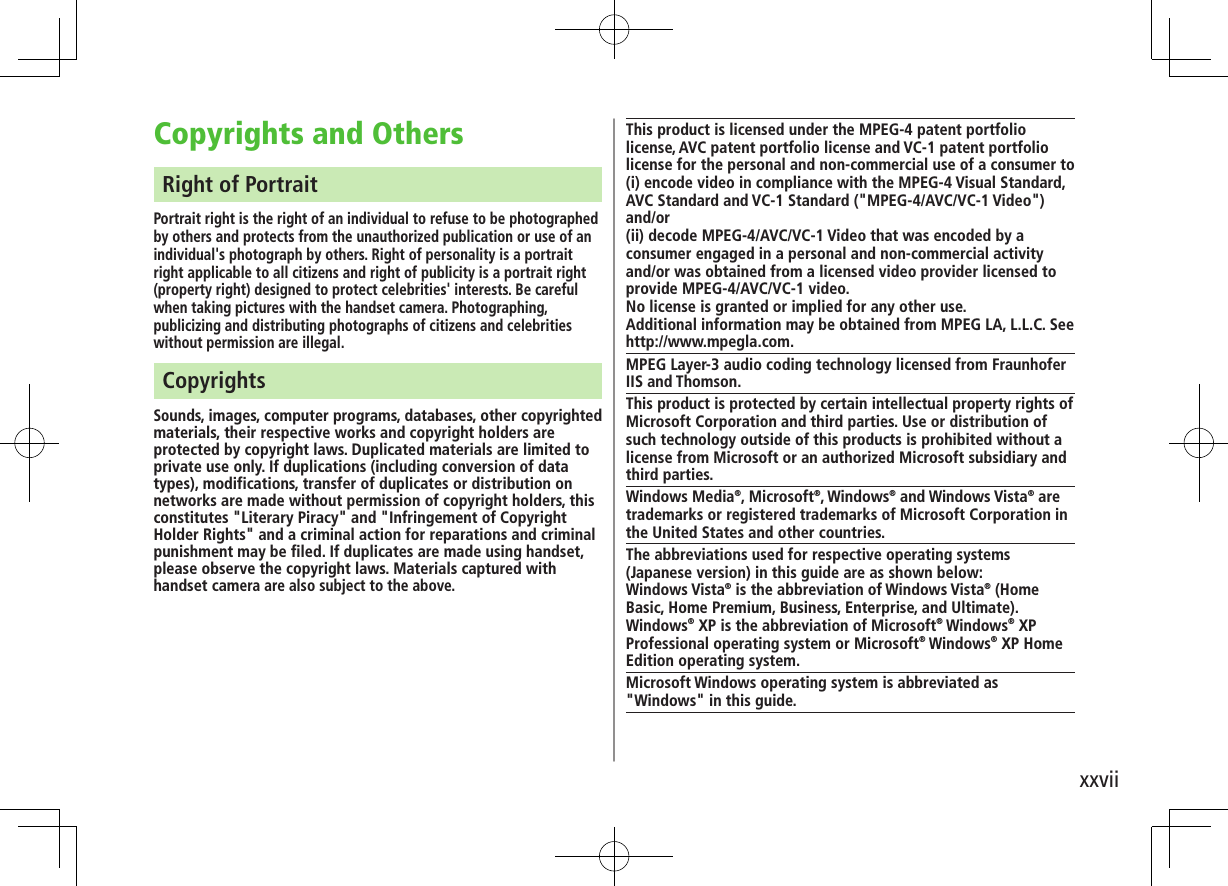 xxviiCopyrights and OthersRight of PortraitPortrait right is the right of an individual to refuse to be photographed by others and protects from the unauthorized publication or use of an individual&apos;s photograph by others. Right of personality is a portrait right applicable to all citizens and right of publicity is a portrait right (property right) designed to protect celebrities&apos; interests. Be careful when taking pictures with the handset camera. Photographing, publicizing and distributing photographs of citizens and celebrities without permission are illegal.CopyrightsSounds, images, computer programs, databases, other copyrighted materials, their respective works and copyright holders are protected by copyright laws. Duplicated materials are limited to private use only. If duplications (including conversion of data types), modifications, transfer of duplicates or distribution on networks are made without permission of copyright holders, this constitutes &quot;Literary Piracy&quot; and &quot;Infringement of Copyright Holder Rights&quot; and a criminal action for reparations and criminal punishment may be filed. If duplicates are made using handset, please observe the copyright laws. Materials captured with handset camera are also subject to the above.This product is licensed under the MPEG-4 patent portfolio license, AVC patent portfolio license and VC-1 patent portfolio license for the personal and non-commercial use of a consumer to(i) encode video in compliance with the MPEG-4 Visual Standard, AVC Standard and VC-1 Standard (&quot;MPEG-4/AVC/VC-1 Video&quot;) and/or(ii) decode MPEG-4/AVC/VC-1 Video that was encoded by a consumer engaged in a personal and non-commercial activity and/or was obtained from a licensed video provider licensed to provide MPEG-4/AVC/VC-1 video.No license is granted or implied for any other use. Additional information may be obtained from MPEG LA, L.L.C. See http://www.mpegla.com.MPEG Layer-3 audio coding technology licensed from Fraunhofer IIS and Thomson.This product is protected by certain intellectual property rights of Microsoft Corporation and third parties. Use or distribution of such technology outside of this products is prohibited without a license from Microsoft or an authorized Microsoft subsidiary and third parties.Windows Media®, Microsoft®, Windows® and Windows Vista® are trademarks or registered trademarks of Microsoft Corporation in the United States and other countries.The abbreviations used for respective operating systems (Japanese version) in this guide are as shown below:Windows Vista® is the abbreviation of Windows Vista® (Home Basic, Home Premium, Business, Enterprise, and Ultimate). Windows® XP is the abbreviation of Microsoft® Windows® XP Professional operating system or Microsoft® Windows® XP Home Edition operating system.Microsoft Windows operating system is abbreviated as &quot;Windows&quot; in this guide.