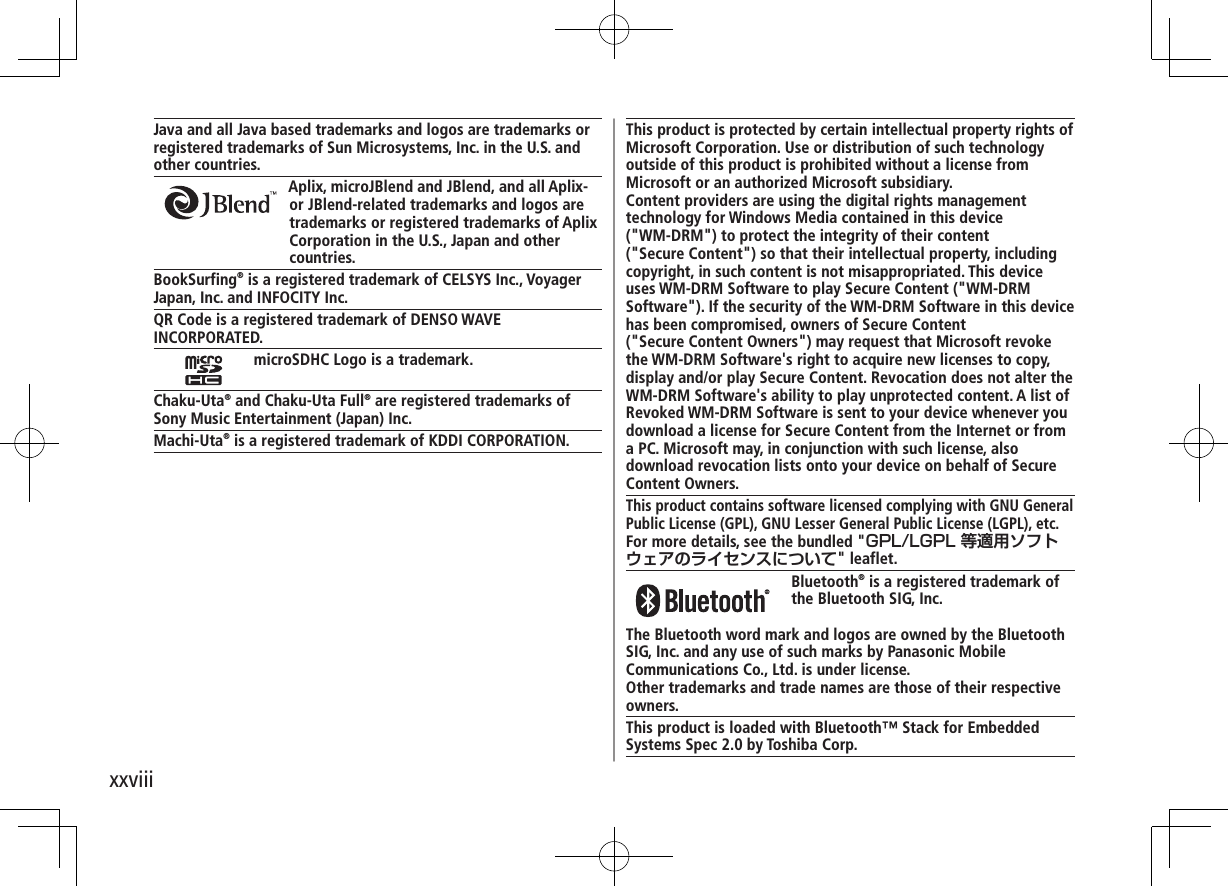xxviiiJava and all Java based trademarks and logos are trademarks or registered trademarks of Sun Microsystems, Inc. in the U.S. and other countries.Aplix, microJBlend and JBlend, and all Aplix-or JBlend-related trademarks and logos are trademarks or registered trademarks of Aplix Corporation in the U.S., Japan and other countries.BookSurfing® is a registered trademark of CELSYS Inc., VoyagerJapan, Inc. and INFOCITY Inc.QR Code is a registered trademark of DENSO WAVE INCORPORATED.microSDHC Logo is a trademark.Chaku-Uta® and Chaku-Uta Full® are registered trademarks ofSony Music Entertainment (Japan) Inc.Machi-Uta® is a registered trademark of KDDI CORPORATION.This product is protected by certain intellectual property rights of Microsoft Corporation. Use or distribution of such technology outside of this product is prohibited without a license from Microsoft or an authorized Microsoft subsidiary.Content providers are using the digital rights management technology for Windows Media contained in this device  (&quot;WM-DRM&quot;) to protect the integrity of their content  (&quot;Secure Content&quot;) so that their intellectual property, including copyright, in such content is not misappropriated. This device uses WM-DRM Software to play Secure Content (&quot;WM-DRM Software&quot;). If the security of the WM-DRM Software in this device has been compromised, owners of Secure Content  (&quot;Secure Content Owners&quot;) may request that Microsoft revoke the WM-DRM Software&apos;s right to acquire new licenses to copy, display and/or play Secure Content. Revocation does not alter the WM-DRM Software&apos;s ability to play unprotected content. A list of Revoked WM-DRM Software is sent to your device whenever you download a license for Secure Content from the Internet or from a PC. Microsoft may, in conjunction with such license, also download revocation lists onto your device on behalf of Secure Content Owners.This product contains software licensed complying with GNU General Public License (GPL), GNU Lesser General Public License (LGPL), etc.For more details, see the bundled &quot;&quot; leaflet. Bluetooth® is a registered trademark ofthe Bluetooth SIG, Inc.The Bluetooth word mark and logos are owned by the Bluetooth SIG, Inc. and any use of such marks by Panasonic Mobile Communications Co., Ltd. is under license.Other trademarks and trade names are those of their respective owners.This product is loaded with Bluetooth™ Stack for Embedded Systems Spec 2.0 by Toshiba Corp.