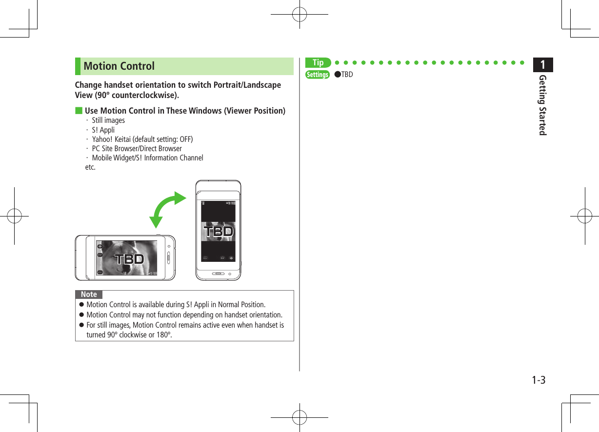 1Getting Started1-3Motion ControlChange handset orientation to switch Portrait/Landscape View (90º counterclockwise). ■Use Motion Control in These Windows (Viewer Position)・ Still images・ S! Appli・ Yahoo! Keitai (default setting: OFF)・ PC Site Browser/Direct Browser・ Mobile Widget/S! Information Channeletc.Note ⿟Motion Control is available during S! Appli in Normal Position. ⿟Motion Control may not function depending on handset orientation. ⿟For still images, Motion Control remains active even when handset is turned 90º clockwise or 180º.TBDTBDTBDTBDSet TipSettings   ●TBD