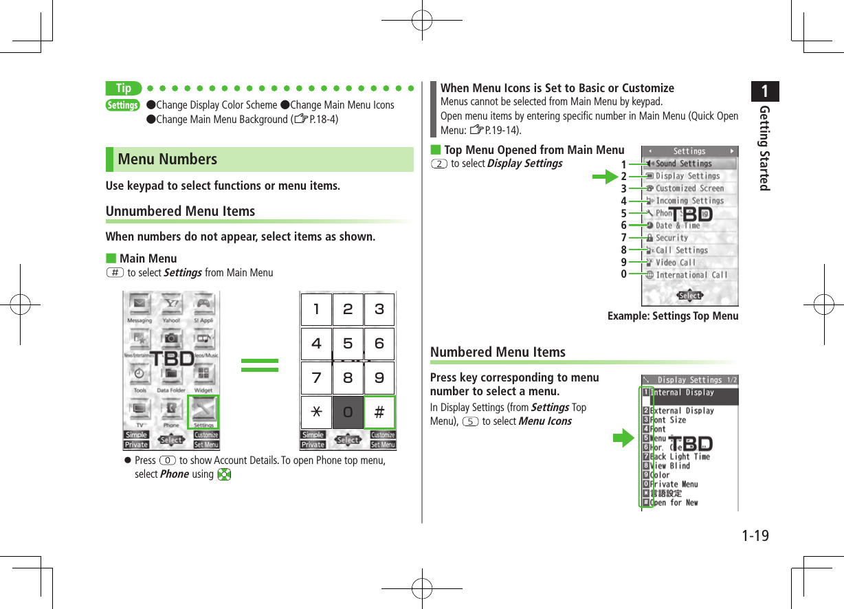 1Getting Started1-19TipSettings   ●Change Display Color Scheme ●Change Main Menu Icons ●Change Main Menu Background (ZP.18-4)Menu NumbersUse keypad to select functions or menu items.Unnumbered Menu ItemsWhen numbers do not appear, select items as shown. ■Main MenuH to select Settings from Main Menu  ⿟Press   to show Account Details. To open Phone top menu, select Phone using When Menu Icons is Set to Basic or CustomizeMenus cannot be selected from Main Menu by keypad.Open menu items by entering specific number in Main Menu (Quick Open Menu: ZP.19-14). ■Top Menu Opened from Main Menu to select Display SettingsNumbered Menu ItemsPress key corresponding to menu number to select a menu.In Display Settings (from Settings Top Menu),   to select Menu Icons1234567890Example: Settings Top Menu