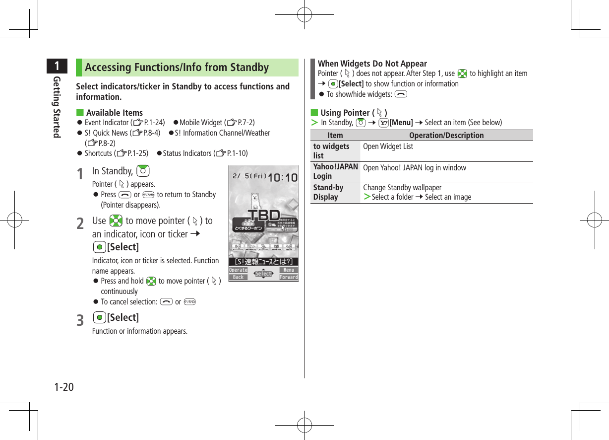 1Getting Started1-20Accessing Functions/Info from StandbySelect indicators/ticker in Standby to access functions and information. ■Available Items ⿟Event Indicator (ZP.1-24)　⿟Mobile Widget (ZP.7-2) ⿟S! Quick News (ZP.8-4)　⿟S! Information Channel/Weather (ZP.8-2) ⿟Shortcuts (ZP.1-25)　⿟Status Indicators (ZP.1-10)1  In Standby, Pointer ( ) appears. ⿟Press L or   to return to Standby (Pointer disappears).2  Use   to move pointer ( ) to an indicator, icon or ticker 7 [Select]Indicator, icon or ticker is selected. Function name appears. ⿟Press and hold   to move pointer ( ) continuously ⿟To cancel selection: L or 3 [Select]Function or information appears.When Widgets Do Not AppearPointer ( ) does not appear. After Step 1, use   to highlight an item 7 [Select] to show function or information ⿟ To show/hide widgets: L ■Using Pointer ( ) ＞ In Standby,   7 S[Menu] 7 Select an item (See below)Item Operation/Descriptionto widgets listOpen Widget ListYahoo!JAPAN LoginOpen Yahoo! JAPAN log in windowStand-by DisplayChange Standby wallpaper ＞Select a folder 7 Select an image