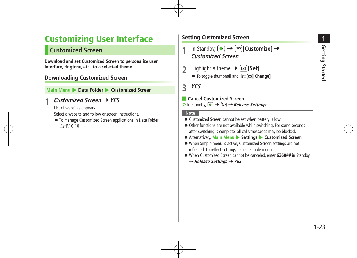 1Getting Started1-23Customizing User InterfaceCustomized ScreenDownload and set Customized Screen to personalize user interface, ringtone, etc., to a selected theme.Downloading Customized ScreenMain Menu 4 Data Folder 4 Customized Screen1 Customized Screen 7 YESList of websites appears.Select a website and follow onscreen instructions. ⿟To manage Customized Screen applications in Data Folder:  ZP.10-10Setting Customized Screen1  In Standby,   7 S[Customize] 7 Customized Screen2  Highlight a theme 7 A[Set] ⿟To toggle thumbnail and list:  [Change]3 YES ■Cancel Customized Screen ＞In Standby,  7 S 7 Release SettingsNote ⿟Customized Screen cannot be set when battery is low. ⿟Other functions are not available while switching. For some seconds after switching is complete, all calls/messages may be blocked. ⿟Alternatively, Main Menu 4 Settings 4 Customized Screen ⿟When Simple menu is active, Customized Screen settings are not reflected. To reflect settings, cancel Simple menu. ⿟When Customized Screen cannot be canceled, enter 6368## in Standby 7 Release Settings 7 YES