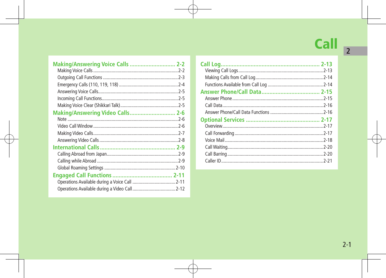 22-1CallMaking/Answering Voice Calls ............................. 2-2Making Voice Calls .....................................................................2-2Outgoing Call Functions .............................................................2-3Emergency Calls (110, 119, 118) ................................................2-4Answering Voice Calls .................................................................2-5Incoming Call Functions ..............................................................2-5Making Voice Clear (Shikkari Talk) ...............................................2-5Making/Answering Video Calls ............................. 2-6Note ..........................................................................................2-6Video Call Window .....................................................................2-6Making Video Calls .....................................................................2-7Answering Video Calls ................................................................2-8International Calls ................................................ 2-9Calling Abroad from Japan ..........................................................2-9Calling while Abroad ..................................................................2-9Global Roaming Settings ..........................................................2-10Engaged Call Functions ...................................... 2-11Operations Available during a Voice Call ...................................2-11Operations Available during a Video Call ...................................2-12Call Log ............................................................... 2-13Viewing Call Logs .....................................................................2-13Making Calls from Call Log .......................................................2-14Functions Available from Call Log .............................................2-14Answer Phone/Call Data ..................................... 2-15Answer Phone ..........................................................................2-15Call Data ..................................................................................2-16Answer Phone/Call Data Functions ...........................................2-16Optional Services ............................................... 2-17Overview ..................................................................................2-17Call Forwarding ........................................................................2-17Voice Mail ................................................................................2-18Call Waiting..............................................................................2-20Call Barring ..............................................................................2-20Caller ID ...................................................................................2-21