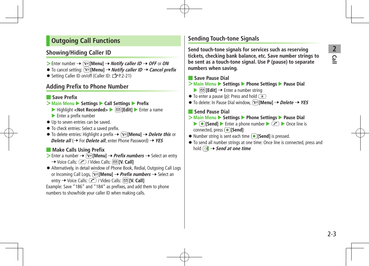 Call22-3Outgoing Call FunctionsShowing/Hiding Caller ID ＞Enter number 7 S[Menu] 7 Notify caller ID 7 OFF or ON ⿟To cancel setting: S[Menu] 7 Notify caller ID 7 Cancel prefix ⿟Setting Caller ID on/off (Caller ID: ZP.2-21)Adding Prefix to Phone Number ■Save Prefix ＞Main Menu  Settings  Call Settings  Prefix  Highlight &lt;Not Recorded&gt;  A[Edit]  Enter a name  Enter a prefix number ⿟Up to seven entries can be saved. ⿟To check entries: Select a saved prefix. ⿟To delete entries: Highlight a prefix 7 S[Menu] 7 Delete this or Delete all (7 For Delete all, enter Phone Password) 7 YES ■Make Calls Using Prefix ＞Enter a number 7 S[Menu] 7 Prefix numbers 7 Select an entry 7 Voice Calls: J / Video Calls: A[V. Call] ⿟Alternatively, in detail window of Phone Book, Redial, Outgoing Call Logs or Incoming Call Logs, S[Menu] 7 Prefix numbers 7 Select an entry 7 Voice Calls: J / Video Calls: A[V. Call]Example: Save &quot;186&quot; and &quot;184&quot; as prefixes, and add them to phone numbers to show/hide your caller ID when making calls.Sending Touch-tone SignalsSend touch-tone signals for services such as reserving tickets, checking bank balance, etc. Save number strings to be sent as a touch-tone signal. Use P (pause) to separate numbers when saving. ■Save Pause Dial ＞Main Menu  Settings  Phone Settings  Pause Dial  A[Edit] 7 Enter a number string ⿟To enter a pause (p): Press and hold G ⿟To delete: In Pause Dial window, S[Menu] 7 Delete 7 YES ■Send Pause Dial ＞Main Menu  Settings  Phone Settings  Pause Dial  [Send]  Enter a phone number  J  Once line is connected, press  [Send] ⿟Number string is sent each time  [Send] is pressed. ⿟To send all number strings at one time: Once line is connected, press and hold   7 Send at one time