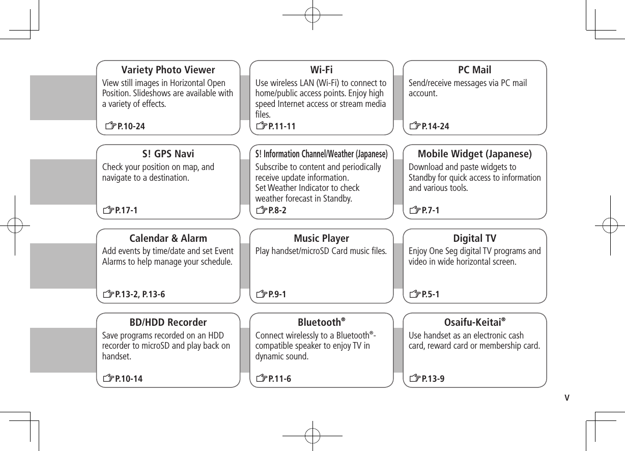 vWi-FiUse wireless LAN (Wi-Fi) to connect to home/public access points. Enjoy high speed Internet access or stream media ﬁles. ZP.11-11PC MailSend/receive messages via PC mail account.ZP.14-24S! GPS NaviCheck your position on map, and navigate to a destination.ZP.17-1Calendar &amp; AlarmAdd events by time/date and set Event Alarms to help manage your schedule.ZP.13-2, P.13-6S! Information Channel/Weather (Japanese)Subscribe to content and periodically receive update information.  Set Weather Indicator to check weather forecast in Standby.ZP.8-2Music PlayerPlay handset/microSD Card music ﬁles.ZP.9-1Mobile Widget (Japanese)Download and paste widgets to Standby for quick access to information and various tools.ZP.7-1BD/HDD RecorderSave programs recorded on an HDD recorder to microSD and play back on handset.ZP.10-14Digital TVEnjoy One Seg digital TV programs and video in wide horizontal screen.Osaifu-Keitai®Use handset as an electronic cash card, reward card or membership card.ZP.13-9Bluetooth®Connect wirelessly to a Bluetooth®-compatible speaker to enjoy TV in dynamic sound.ZP.11-6Variety Photo ViewerView still images in Horizontal Open Position. Slideshows are available with a variety of effects. ZP.10-24ZP.5-1