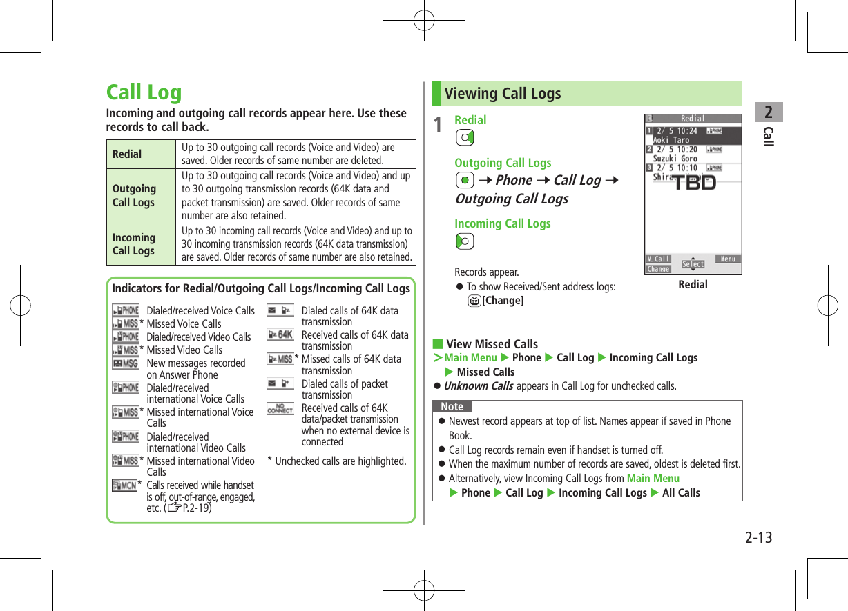 Call22-13Call LogIncoming and outgoing call records appear here. Use these records to call back.Redial Up to 30 outgoing call records (Voice and Video) are saved. Older records of same number are deleted.Outgoing Call LogsUp to 30 outgoing call records (Voice and Video) and up to 30 outgoing transmission records (64K data and packet transmission) are saved. Older records of same number are also retained.Incoming Call LogsUp to 30 incoming call records (Voice and Video) and up to 30 incoming transmission records (64K data transmission) are saved. Older records of same number are also retained.Indicators for Redial/Outgoing Call Logs/Incoming Call Logs  Dialed/received Voice Calls* Missed Voice Calls  Dialed/received Video Calls* Missed Video Calls   New messages recorded on Answer Phone   Dialed/received international Voice Calls*  Missed international Voice Calls   Dialed/received international Video Calls*  Missed international Video Calls*   Calls received while handset is off, out-of-range, engaged, etc. (ZP.2-19)   Dialed calls of 64K data transmission   Received calls of 64K data transmission*  Missed calls of 64K data transmission   Dialed calls of packet transmission   Received calls of 64K data/packet transmission when no external device is connected* Unchecked calls are highlighted.Viewing Call Logs1  Redial  Outgoing Call Logs 7 Phone 7 Call Log 7 Outgoing Call Logs   Incoming Call LogsRecords appear. ⿟To show Received/Sent address logs: [Change] ■View Missed Calls ＞Main Menu  Phone  Call Log  Incoming Call Logs  Missed Calls ⿟Unknown Calls appears in Call Log for unchecked calls.Note ⿟Newest record appears at top of list. Names appear if saved in Phone Book. ⿟Call Log records remain even if handset is turned off. ⿟When the maximum number of records are saved, oldest is deleted first. ⿟Alternatively, view Incoming Call Logs from Main Menu  Phone  Call Log  Incoming Call Logs  All CallsRedial