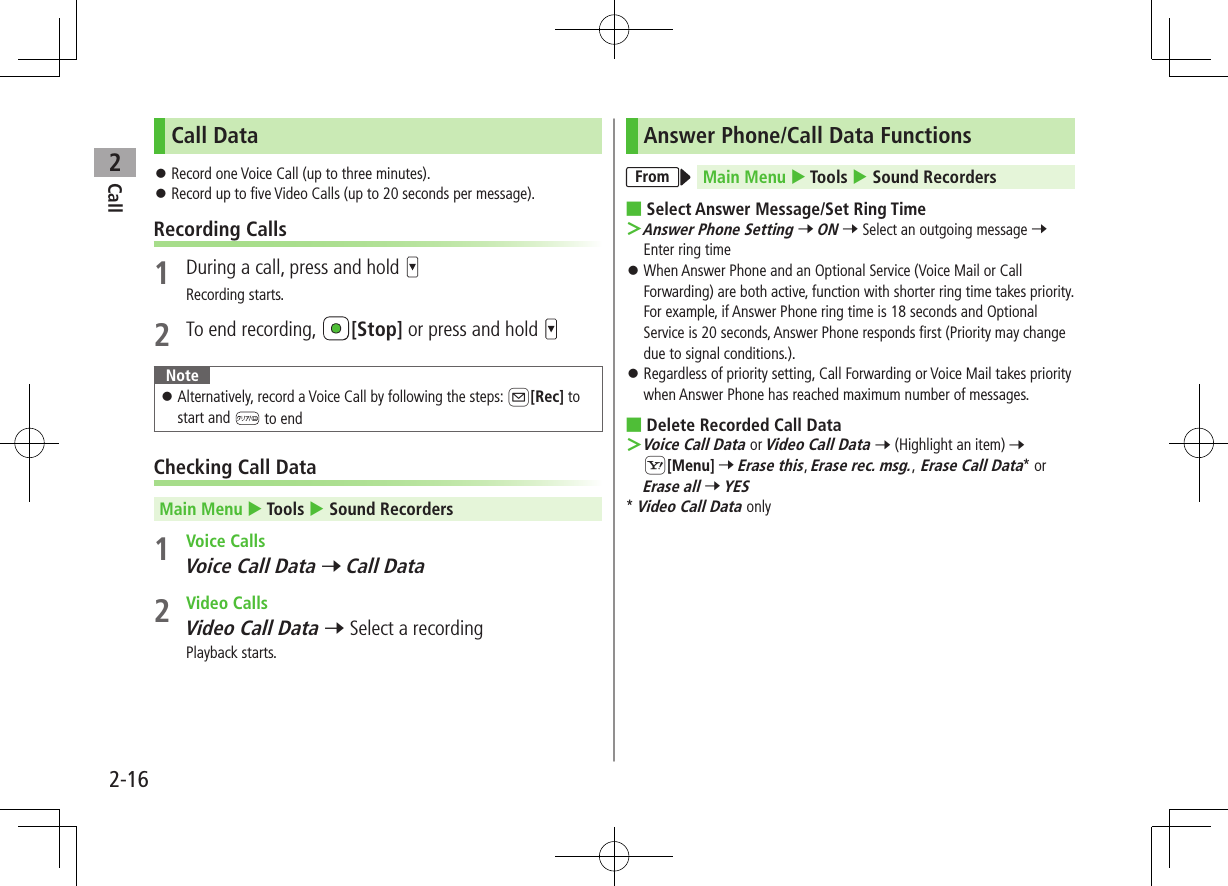 Call22-16Call Data ⿟Record one Voice Call (up to three minutes). ⿟Record up to five Video Calls (up to 20 seconds per message).Recording Calls1  During a call, press and hold Recording starts.2  To end recording,  [Stop] or press and hold Note ⿟Alternatively, record a Voice Call by following the steps: A[Rec] to start and   to endChecking Call DataMain Menu  Tools  Sound Recorders1  Voice CallsVoice Call Data 7 Call Data2  Video CallsVideo Call Data 7 Select a recordingPlayback starts.Answer Phone/Call Data FunctionsFrom Main Menu  Tools  Sound Recorders ■Select Answer Message/Set Ring Time ＞Answer Phone Setting 7 ON 7 Select an outgoing message 7 Enter ring time ⿟When Answer Phone and an Optional Service (Voice Mail or Call Forwarding) are both active, function with shorter ring time takes priority.  For example, if Answer Phone ring time is 18 seconds and Optional Service is 20 seconds, Answer Phone responds first (Priority may change due to signal conditions.). ⿟Regardless of priority setting, Call Forwarding or Voice Mail takes priority when Answer Phone has reached maximum number of messages. ■Delete Recorded Call Data ＞Voice Call Data or Video Call Data 7 (Highlight an item) 7 S[Menu] 7 Erase this, Erase rec. msg., Erase Call Data* or Erase all 7 YES* Video Call Data only