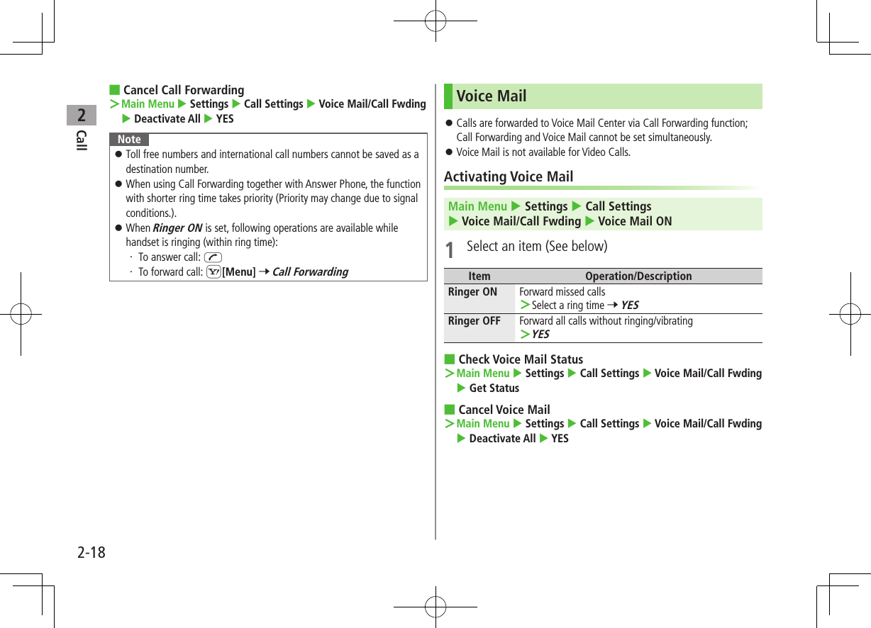 Call22-18 ■Cancel Call Forwarding ＞ Main Menu  Settings  Call Settings  Voice Mail/Call Fwding  Deactivate All  YESNote ⿟Toll free numbers and international call numbers cannot be saved as a destination number. ⿟When using Call Forwarding together with Answer Phone, the function with shorter ring time takes priority (Priority may change due to signal conditions.). ⿟When Ringer ON is set, following operations are available while handset is ringing (within ring time):・ To answer call: J・ To forward call: S[Menu] 7 Call ForwardingVoice Mail ⿟Calls are forwarded to Voice Mail Center via Call Forwarding function; Call Forwarding and Voice Mail cannot be set simultaneously. ⿟Voice Mail is not available for Video Calls.Activating Voice MailMain Menu  Settings  Call Settings  Voice Mail/Call Fwding  Voice Mail ON1  Select an item (See below)Item Operation/DescriptionRinger ON Forward missed calls ＞Select a ring time 7 YESRinger OFF Forward all calls without ringing/vibrating ＞YES ■Check Voice Mail Status ＞Main Menu  Settings  Call Settings  Voice Mail/Call Fwding  Get Status ■Cancel Voice Mail ＞Main Menu  Settings  Call Settings  Voice Mail/Call Fwding  Deactivate All  YES