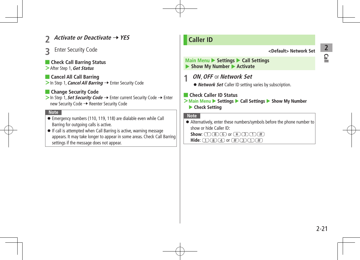 Call22-212 Activate or Deactivate 7 YES3  Enter Security Code ■Check Call Barring Status ＞After Step 1, Get Status ■Cancel All Call Barring ＞In Step 1, Cancel All Barring 7 Enter Security Code ■Change Security Code ＞In Step 1, Set Security Code 7 Enter current Security Code 7 Enter new Security Code 7 Reenter Security CodeNote ⿟Emergency numbers (110, 119, 118) are dialable even while Call Barring for outgoing calls is active. ⿟If call is attempted when Call Barring is active, warning message appears. It may take longer to appear in some areas. Check Call Barring settings if the message does not appear.Caller ID&lt;Default&gt; Network SetMain Menu  Settings  Call Settings  Show My Number  Activate1 ON, OFF or Network Set ⿟Network Set Caller ID setting varies by subscription. ■Check Caller ID Status ＞Main Menu  Settings  Call Settings  Show My Number  Check SettingNote ⿟Alternatively, enter these numbers/symbols before the phone number to show or hide Caller ID: Show:  or G HHide:  or H H