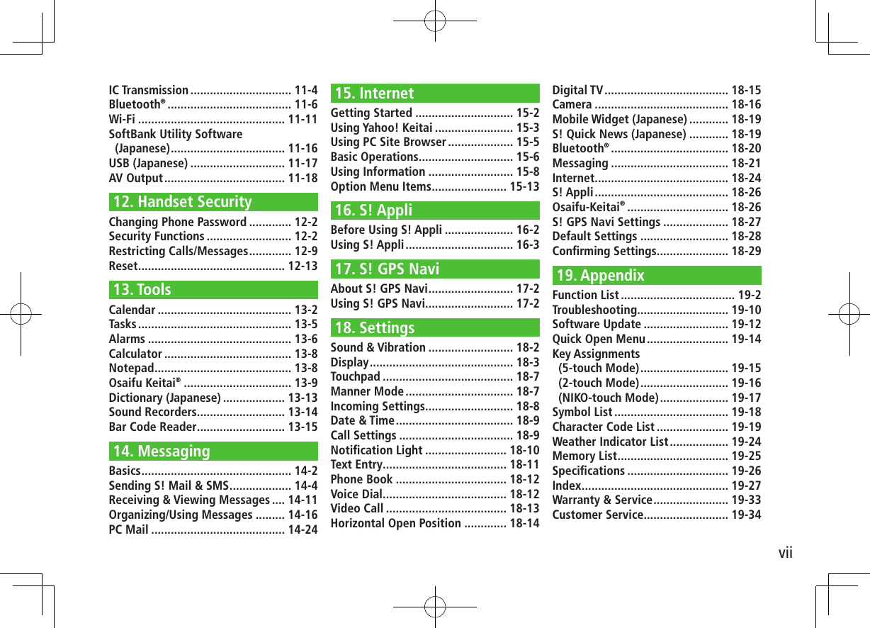 viiIC Transmission ............................... 11-4Bluetooth® ...................................... 11-6Wi-Fi ............................................. 11-11SoftBank Utility Software  (Japanese) ................................... 11-16USB (Japanese) ............................. 11-17AV Output ..................................... 11-1812. Handset SecurityChanging Phone Password ............. 12-2Security Functions .......................... 12-2Restricting Calls/Messages ............. 12-9Reset ............................................. 12-1313. ToolsCalendar ......................................... 13-2Tasks ............................................... 13-5Alarms ............................................ 13-6Calculator ....................................... 13-8Notepad .......................................... 13-8Osaifu Keitai® ................................. 13-9Dictionary (Japanese) ................... 13-13Sound Recorders ........................... 13-14Bar Code Reader ........................... 13-1514. MessagingBasics .............................................. 14-2Sending S! Mail &amp; SMS ................... 14-4Receiving &amp; Viewing Messages .... 14-11Organizing/Using Messages ......... 14-16PC Mail ......................................... 14-2415. InternetGetting Started .............................. 15-2Using Yahoo! Keitai ........................ 15-3Using PC Site Browser .................... 15-5Basic Operations ............................. 15-6Using Information .......................... 15-8Option Menu Items ....................... 15-1316. S! AppliBefore Using S! Appli ..................... 16-2Using S! Appli ................................. 16-317. S! GPS NaviAbout S! GPS Navi .......................... 17-2Using S! GPS Navi........................... 17-218. SettingsSound &amp; Vibration .......................... 18-2Display ............................................ 18-3Touchpad ........................................ 18-7Manner Mode ................................. 18-7Incoming Settings........................... 18-8Date &amp; Time .................................... 18-9Call Settings ................................... 18-9Notiﬁcation Light ......................... 18-10Text Entry ...................................... 18-11Phone Book .................................. 18-12Voice Dial ...................................... 18-12Video Call ..................................... 18-13Horizontal Open Position ............. 18-14Digital TV ...................................... 18-15Camera ......................................... 18-16Mobile Widget (Japanese) ............ 18-19S! Quick News (Japanese) ............ 18-19Bluetooth® .................................... 18-20Messaging .................................... 18-21Internet ......................................... 18-24S! Appli ......................................... 18-26Osaifu-Keitai® ............................... 18-26S! GPS Navi Settings .................... 18-27Default Settings ........................... 18-28Conﬁrming Settings ...................... 18-2919. AppendixFunction List ................................... 19-2Troubleshooting ............................ 19-10Software Update .......................... 19-12Quick Open Menu ......................... 19-14Key Assignments  (5-touch Mode) ........................... 19-15(2-touch Mode) ........................... 19-16(NIKO-touch Mode) ..................... 19-17Symbol List ................................... 19-18Character Code List ...................... 19-19Weather Indicator List .................. 19-24Memory List .................................. 19-25Speciﬁcations ............................... 19-26Index ............................................. 19-27Warranty &amp; Service ....................... 19-33Customer Service.......................... 19-34