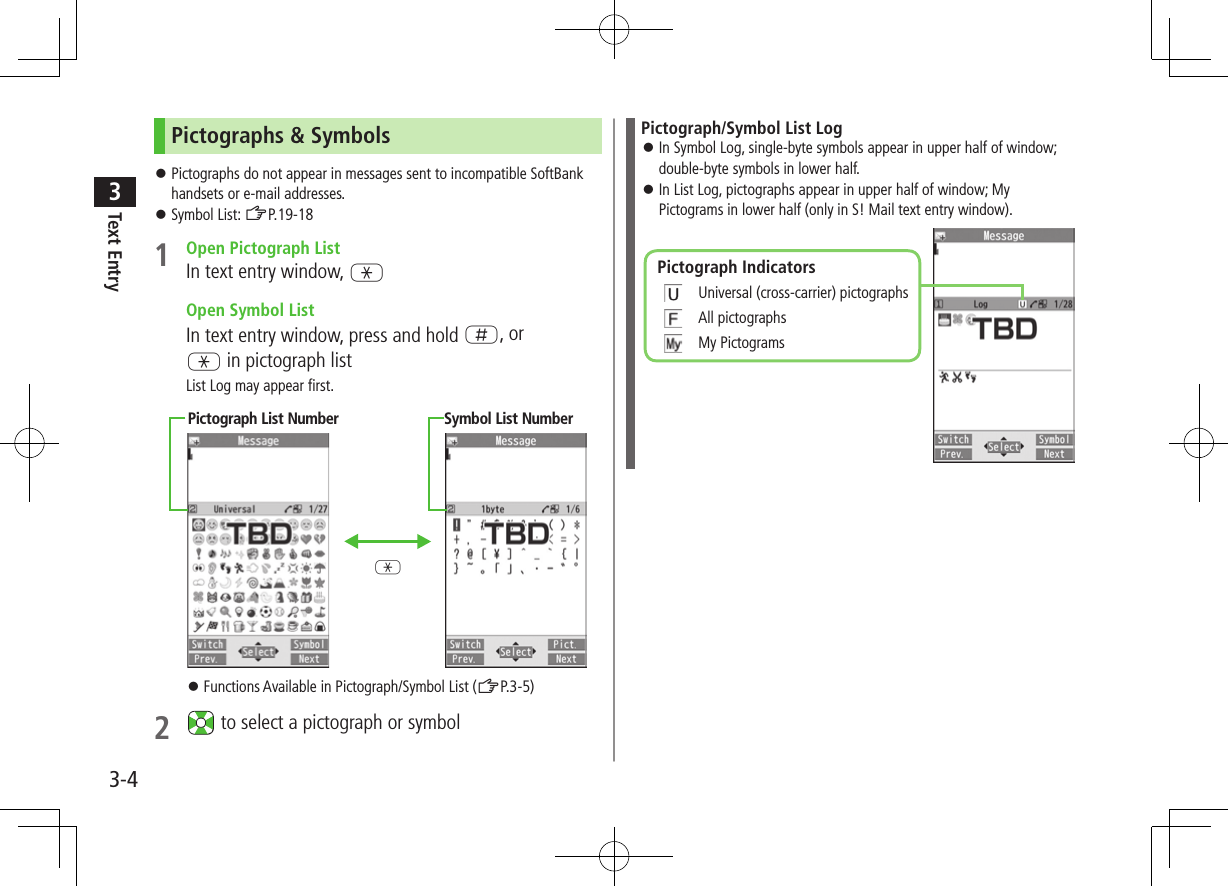 Text Entry33-4Pictographs &amp; Symbols ⿟Pictographs do not appear in messages sent to incompatible SoftBank handsets or e-mail addresses. ⿟Symbol List: ZP.19-181  Open Pictograph ListIn text entry window, G  Open Symbol ListIn text entry window, press and hold H, or G in pictograph listList Log may appear first. ⿟Functions Available in Pictograph/Symbol List (ZP.3-5)2   to select a pictograph or symbolPictograph List Number Symbol List NumberGPictograph/Symbol List Log ⿟In Symbol Log, single-byte symbols appear in upper half of window; double-byte symbols in lower half. ⿟In List Log, pictographs appear in upper half of window; My Pictograms in lower half (only in S! Mail text entry window).Pictograph Indicators 　Universal (cross-carrier) pictographs 　All pictographs 　My Pictograms