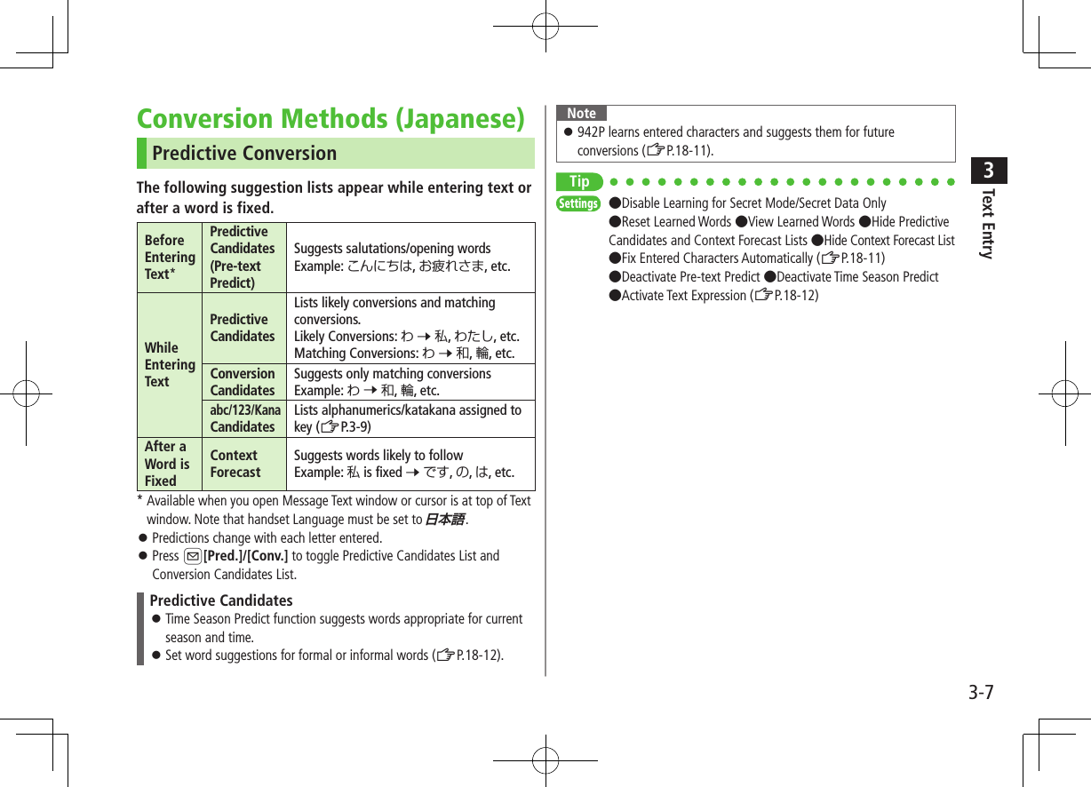 Text Entry33-7Conversion Methods (Japanese)Predictive ConversionThe following suggestion lists appear while entering text orafter a word is fixed.Before Entering Text*Predictive Candidates (Pre-text Predict)Suggests salutations/opening wordsExample: こんにちは, お疲れさま, etc.While Entering TextPredictive CandidatesLists likely conversions and matching conversions.Likely Conversions: わ 7 私, わたし, etc.Matching Conversions: わ 7 和, 輪, etc.Conversion CandidatesSuggests only matching conversionsExample: わ 7 和, 輪, etc.abc/123/Kana CandidatesLists alphanumerics/katakana assigned to key (ZP.3-9)After a Word is FixedContext ForecastSuggests words likely to followExample: 私 is fixed 7 です, の, は, etc.*  Available when you open Message Text window or cursor is at top of Text window. Note that handset Language must be set to . ⿟Predictions change with each letter entered. ⿟Press A[Pred.]/[Conv.] to toggle Predictive Candidates List and Conversion Candidates List.Predictive Candidates ⿟Time Season Predict function suggests words appropriate for current season and time. ⿟Set word suggestions for formal or informal words (ZP.18-12).Note ⿟942P learns entered characters and suggests them for future conversions (ZP.18-11).TipSettings   ●Disable Learning for Secret Mode/Secret Data Only ●Reset Learned Words ●View Learned Words ●Hide Predictive Candidates and Context Forecast Lists ●Hide Context Forecast List ●Fix Entered Characters Automatically (ZP.18-11)●Deactivate Pre-text Predict ●Deactivate Time Season Predict ●Activate Text Expression (ZP.18-12)