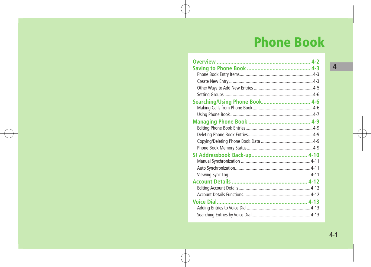 44-1Phone BookOverview .............................................................. 4-2Saving to Phone Book .......................................... 4-3Phone Book Entry Items ..............................................................4-3Create New Entry .......................................................................4-3Other Ways to Add New Entries ..................................................4-5Setting Groups ...........................................................................4-6Searching/Using Phone Book ................................ 4-6Making Calls from Phone Book ...................................................4-6Using Phone Book ......................................................................4-7Managing Phone Book ......................................... 4-9Editing Phone Book Entries .........................................................4-9Deleting Phone Book Entries .......................................................4-9Copying/Deleting Phone Book Data ............................................4-9Phone Book Memory Status ........................................................4-9S! Addressbook Back-up..................................... 4-10Manual Synchronization ...........................................................4-11Auto Synchronization ................................................................4-11Viewing Sync Log .....................................................................4-11Account Details .................................................. 4-12Editing Account Details .............................................................4-12Account Details Functions .........................................................4-12Voice Dial ............................................................ 4-13Adding Entries to Voice Dial ......................................................4-13Searching Entries by Voice Dial ..................................................4-13
