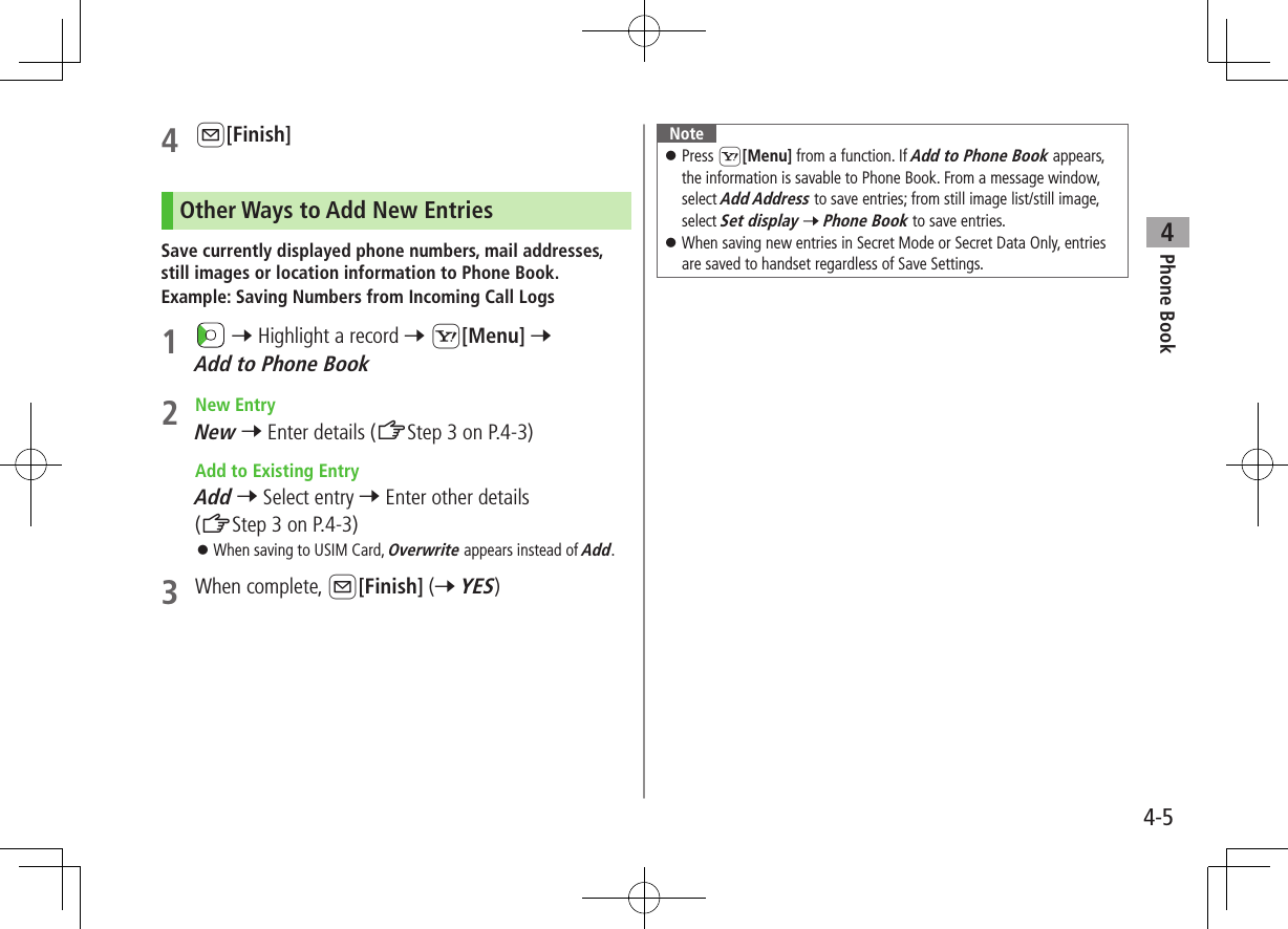Phone Book44-54 A[Finish]Other Ways to Add New EntriesSave currently displayed phone numbers, mail addresses, still images or location information to Phone Book.Example: Saving Numbers from Incoming Call Logs1   7 Highlight a record 7 S[Menu] 7 Add to Phone Book2  New EntryNew 7 Enter details (ZStep 3 on P.4-3)  Add to Existing EntryAdd 7 Select entry 7 Enter other details (ZStep 3 on P.4-3) ⿟When saving to USIM Card, Overwrite appears instead of Add.3  When complete, A[Finish] (7 YES)Note ⿟Press S[Menu] from a function. If Add to Phone Book appears, the information is savable to Phone Book. From a message window, select Add Address to save entries; from still image list/still image, select Set display 7 Phone Book to save entries. ⿟When saving new entries in Secret Mode or Secret Data Only, entries are saved to handset regardless of Save Settings.
